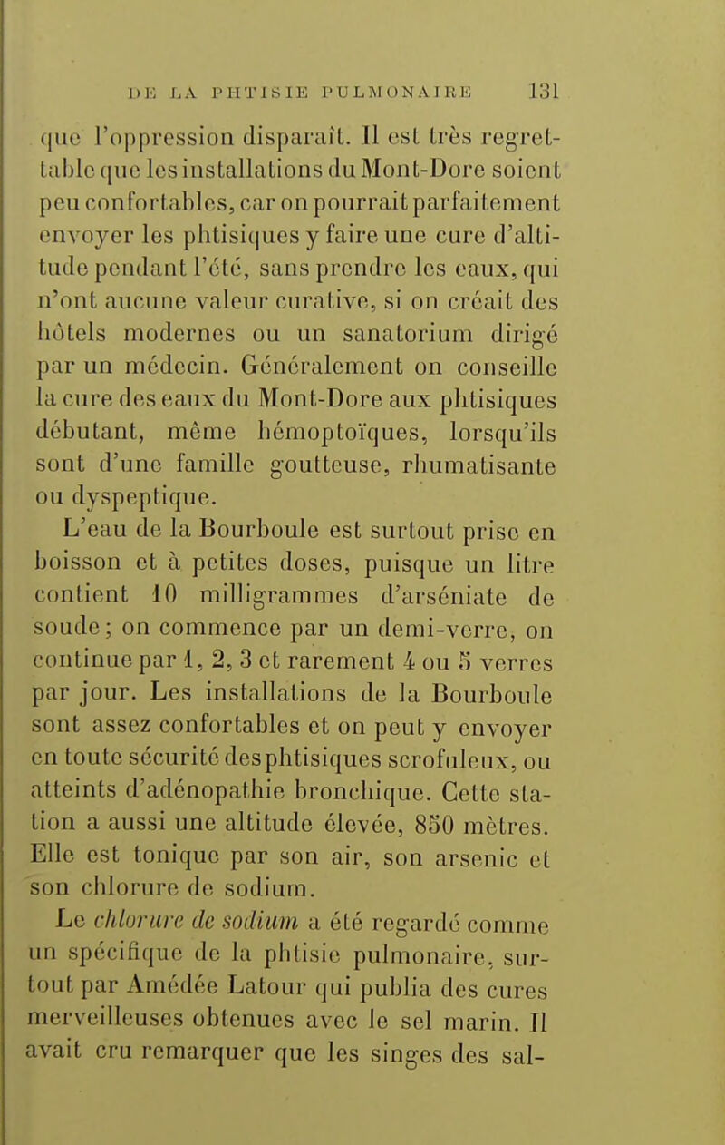 que l'oppression disparaît. Il est très regret- table que les installations du Mont-Dore soient peu confortables, car on pourrait parfaitement envoyer les phtisiques y faire une cure d'alti- tude pendant l'été, sans prendre les eaux, qui n'ont aucune valeur curative, si on créait des hôtels modernes ou un sanatorium dirigé par un médecin. Généralement on conseille la cure des eaux du Mont-Dore aux phtisiques débutant, même hémoptoïques, lorsqu'ils sont d'une famille goutteuse, rhumatisante ou dyspeptique. L'eau de la Bourboule est surtout prise en boisson et à petites doses, puisque un litre contient 10 milligrammes d'arséniate de soude; on commence par un demi-verre, on continue par 1, 2, 3 et rarement 4 ou 5 verres par jour. Les installations de la Bourboule sont assez confortables et on peut y envoyer en toute sécurité desphtisiques scrofulcux, ou atteints d'adénopathie bronchique. Cette sta- tion a aussi une altitude élevée, 830 mètres. Elle est tonique par son air, son arsenic et son chlorure de sodium. Le chlorure de sodium a été regardé comme un spécifique de la phtisie pulmonaire, sur- tout par Amédée Latour qui publia des cures merveilleuses obtenues avec le sel marin. Il avait cru remarquer que les singes des sal-