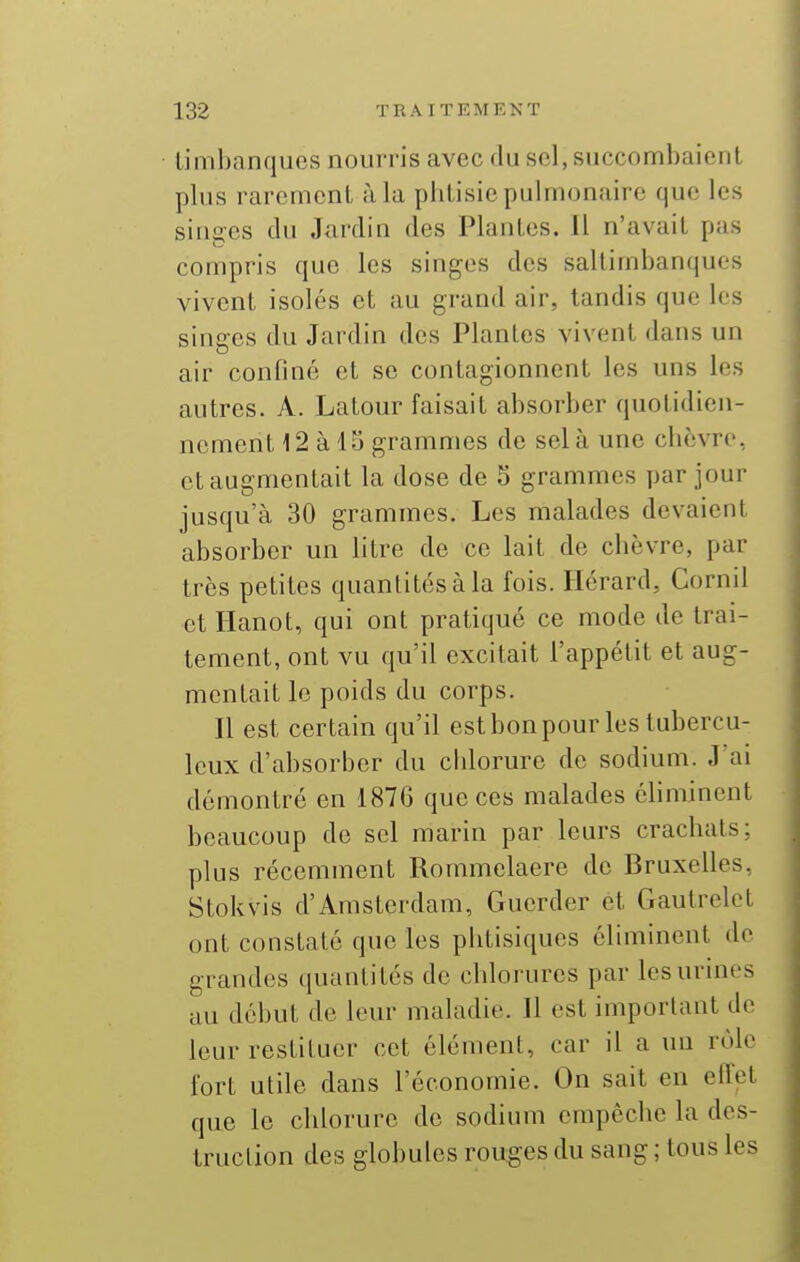 limbanques nourris avec du sel, succombaienl plus rarement à la phtisie pulmonaire que les singes du Jardin des Plantes. Il n'avait pas compris que les singes des saltimbanques vivent isolés et au grand air, tandis que les singes du Jardin des Plantes vivent dans un air confiné et se contagionnent les uns les autres. A. Latour faisait absorber quotidien- nement 12 à 15 grammes de sel à une cbèvre, et augmentait la dose de 5 grammes par jour jusqu'à 30 grammes. Les malades devaient absorber un litre de ce lait de chèvre, par très petites quantités à la fois. Hérard, Cornil et Hanot, qui ont pratiqué ce mode de trai- tement, ont vu qu'il excitait l'appétit et aug- mentait le poids du corps. Il est certain qu'il estbonpour les tubercu- leux d'absorber du chlorure de sodium. J ai démontré en 1876 que ces malades éhminent beaucoup de sel marin par leurs crachats; plus récemment Rommelaere de Bruxelles, Stokvis d'Amsterdam, Guerder et Gaulrelct ont constaté que les phtisiques éliminent de grandes quantités de chlorures par les urines au début de leur maladie. Il est important de leur restituer cet élément, car il a un rôle fort utile dans l'économie. On sait en effet que le chlorure de sodium empêche la des- truction des globules rouges du sang ; tous les