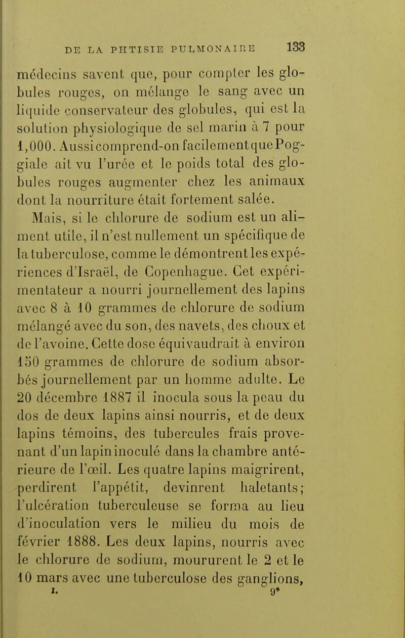 médecins savent que, pour compter les glo- bules rouges, on mélange le sang avec un liquide conservateur des globules, qui est la solution physiologique de sel marin à 7 pour 1,000. Aussi comprend-on facilementquePog- giale ait vu l'urée et le poids total des glo- bules rouges augmenter chez les animaux dont la nourriture était fortement salée. Mais, si le chlorure de sodium est un ali- ment utile, il n'est nullement un spécifique de la tuberculose, comme le démontrent les expé- riences d'Israël, de Copenhague. Cet expéri- mentateur a nourri journellement des lapins avec 8 à 10 grammes de chlorure de sodium mélangé avec du son, des navets, des choux et de l'avoine. Cette dose équivaudrait à environ loO grammes de chlorure de sodium absor- bés journellement par un homme adulte. Le 20 décembre 1887 il inocula sous la peau du dos de deux lapins ainsi nourris, et de deux lapins témoins, des tubercules frais prove- nant d'un lapin inoculé dans la chambre anté- rieure de l'œil. Les quatre lapins maigrirent, perdirent l'appétit, devinrent haletants; l'ulcération tuberculeuse se forma au lieu d'inoculation vers le milieu du mois de février 1888. Les deux lapins, nourris avec le chlorure de sodium, moururent le 2 et le 10 mars avec une tuberculose des ganglions, I. 9»