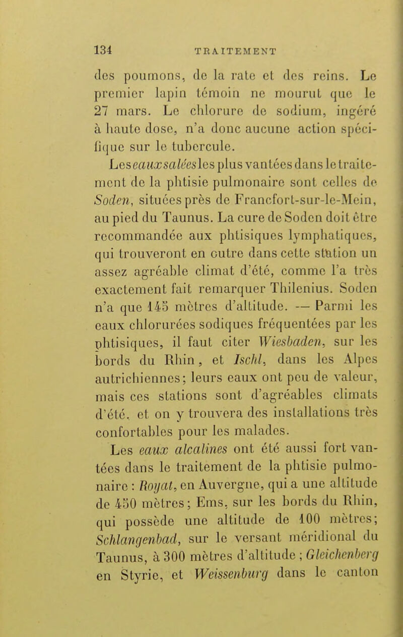 des poumons, de la raie et des reins. Le premier lapin témoin ne mourut que le 27 mars. Le chlorure de sodium, ingéré à haute dose, n'a donc aucune action spéci- fique sur le tubercule. Les eaiixsaléesles plus vantées dans le traite- ment de la phtisie pulmonaire sont celles de Soden, situées près de Francforl-sur-le-Mein, au pied du Taunus. La cure de Soden doit être recommandée aux phtisiques lymphatiques, qui trouveront en outre dans cette stlation un assez agréable climat d'été, comme l'a très exactement fait remarquer Thilenius. Soden n'a que 145 mètres d'altitude. — Parmi les eaux chlorurées sodiques fréquentées par les phtisiques, il faut citer Wiesbaden, sur les bords du Rhin, et Ischl, dans les Alpes autrichiennes; leurs eaux ont peu de valeur, mais ces stations sont d'agréables climats d'été, et on y trouvera des installations très confortables pour les malades. Les eaux alcalines ont été aussi fort van- tées dans le traitement de la phtisie pulmo- naire : Royat, en Auvergne, qui a une altitude de 430 mètres; Ems, sur les bords du Rhin, qui possède une altitude de 100 mètres; Schlangenbad, sur le versant méridional du Taunus, à 300 mètres d'altitude ; Gleichenberg en Styric, et Weissenburg dans le canton