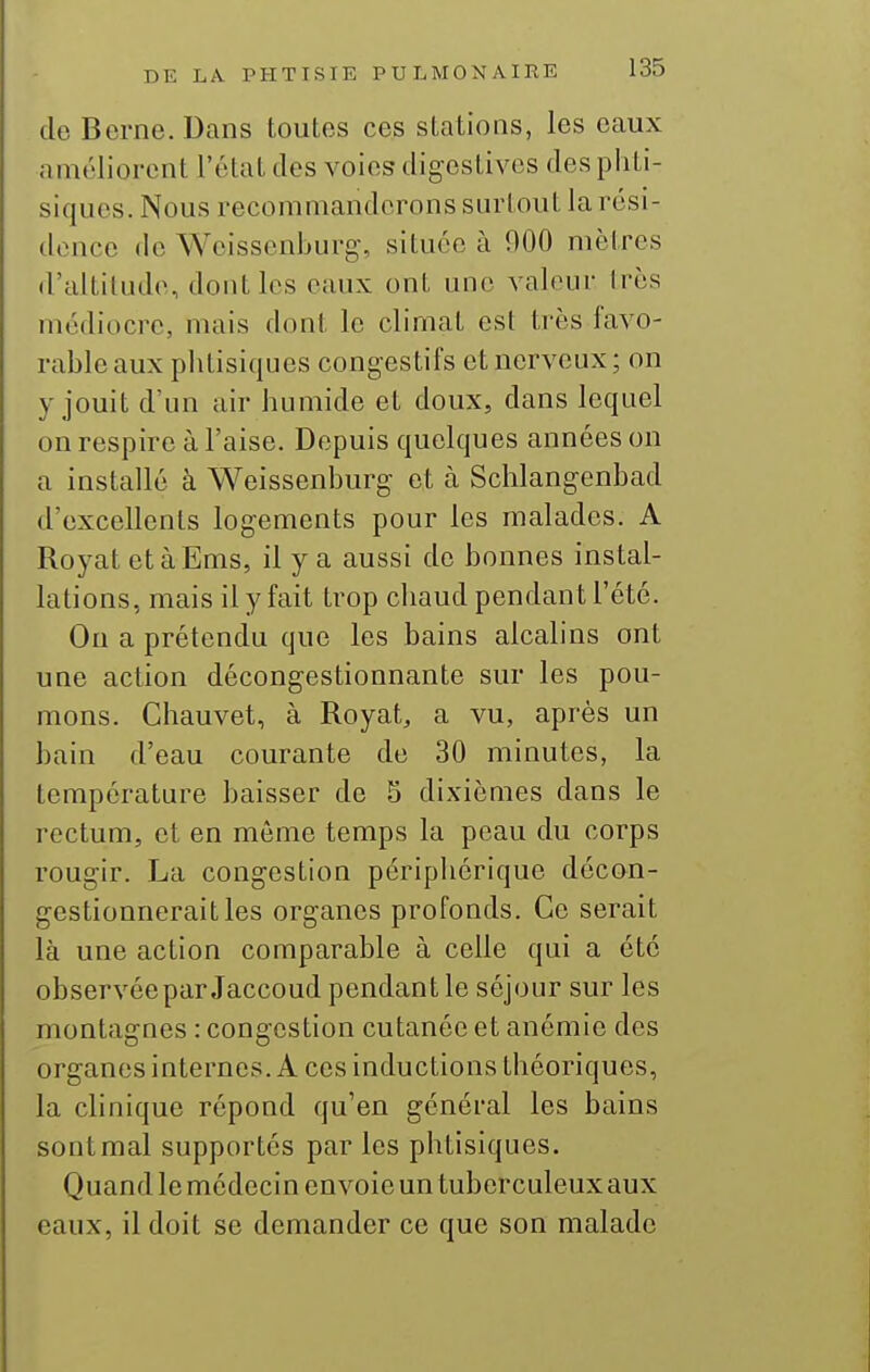 de Berne. Dans toutes ces stations, les eaux améliorent l'état des voies digestivcs des phti- siques. Nous recommanderons surtout la rési- dence de Weissenburg, située à 900 mètres d'altitude, dont les eaux ont une valeur très médiocre, mais dont le climat est très favo- rable aux phtisiques congestifs et nerveux; on y jouit d'un air humide et doux, dans lequel on respire à l'aise. Depuis quelques années on a installé à Weissenburg- et à Schlangenbad d'excellents logements pour les malades. A Royat etàEms, il y a aussi de bonnes instal- lations, mais il y fait trop chaud pendant l'été. On a prétendu que les bains alcalins ont une action décongestionnante sur les pou- mons. Chauvet, à Royat, a vu, après un bain d'eau courante de 30 minutes, la température baisser de S dixièmes dans le rectum, et en même temps la peau du corps rougir. La congestion périphérique décon- gestionnerait les organes profonds. Ce serait là une action comparable à celle qui a été observée par Jaccoud pendant le séjour sur les montagnes : congestion cutanée et anémie des organesinternes. A ces inductions théoriques, la clinique répond qu'en général les bains sontmal supportés par les phtisiques. Quand le médecin envoie un tuberculeux aux eaux, il doit se demander ce que son malade