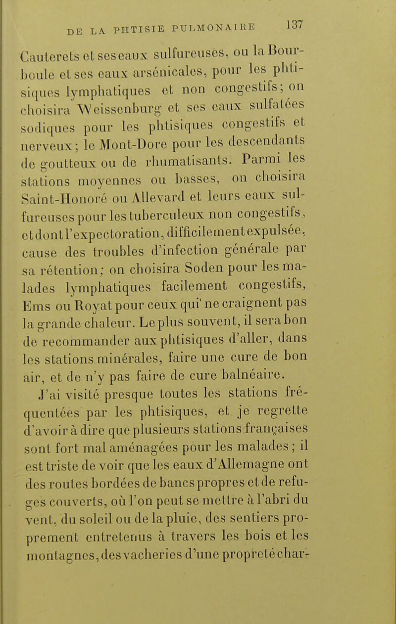 GautoreLsetseseaux sulfureuses, ou laBour- boulo elscs eaux arsenicales, pour les phti- siques lymphatiques et non congestifs ; on choisira Weissenburg et ses eaux sulfatées sodiques pour les phtisiques congestifs et nerveux; le Mont-Dore pour les descendants de goutteux ou de rhumatisants. Parmi les stations moyennes ou basses, on ciioisira Saint-Honoré ou Allevard et leurs eaux sul- fureuses pour les tuberculeux non congestifs, etdontrexpectoration,difficilementexpulsée, cause des troubles d'infection générale par sa rétention; on choisira Soden pour les ma- lades lymphatiques facilement congestifs, Ems ou Royat pour ceux qui' ne craignent pas la grande chaleur. Le plus souvent, il sera bon de recommander aux phtisiques d'aller, dans les stations minérales, faire une cure de bon air, et de n'y pas faire de cure balnéaire. J'ai visité presque toutes les stations fré- quentées par les phtisiques, et je regrette d'avoir à dire que plusieurs stations françaises sont fort mal aménagées pour les malades ; il est triste de voir que les eaux d'Allemagne ont des routes bordées de bancs propres et de refu- ges couverts, où l'on peut se mettre à l'abri du vent, du soleil ou de la pluie, des sentiers pro- prement entretenus à travers les bois et les montagnes,des vacheries d'une propretéchar-