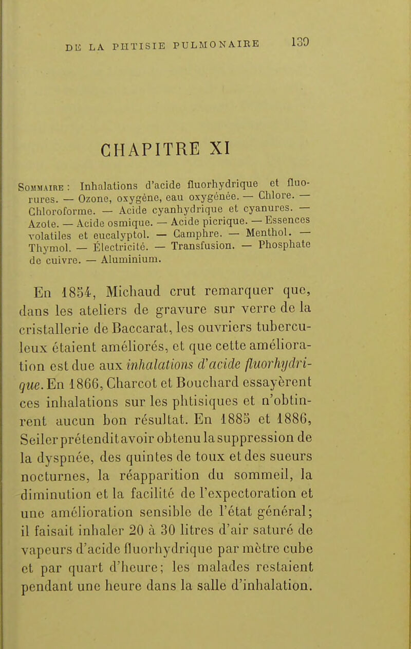 CHAPITRE XI Sommaire: Inhalations d'acide fluorhydrique et fluo- rures. — Ozone, oxygène, eau oxygénée. — Chlore. — Chloroforme. — Acide cyanhydrique et cyanures. — Azote. — Acide osmique. — Acide picrique. — Essences volatiles et eucalyptol. — Camphre. — Menthol. — Thymol. — Électricité. — Transfusion. — Phosphate de cuivre. — Aluminium. En 1854, Micliaud crut remarquer que, dans les ateliers de gravure sur verre de la cristallerie de Baccarat, les ouvriers tubercu- leux étaient améliorés, et que cette améliora- tion est due aux inhalations cVacide fiuorhyclri- que. En 1866, Charcot et Bouchard essayèrent ces inhalations sur les phtisiques et n'obtin- rent aucun bon résultat. En 1885 et 1886, Seiler prétendit avoir obtenu la suppression de la dyspnée, des quintes de toux et des sueurs nocturnes, la réapparition du sommeil, la diminution et la facilité de l'expectoration et une amélioration sensible de l'état général; il faisait inhaler 20 à 30 litres d'air saturé de vapeurs d'acide fluorhydrique par mètre cube et par quart d'heure; les malades restaient pendant une heure dans la salle d'inhalation.