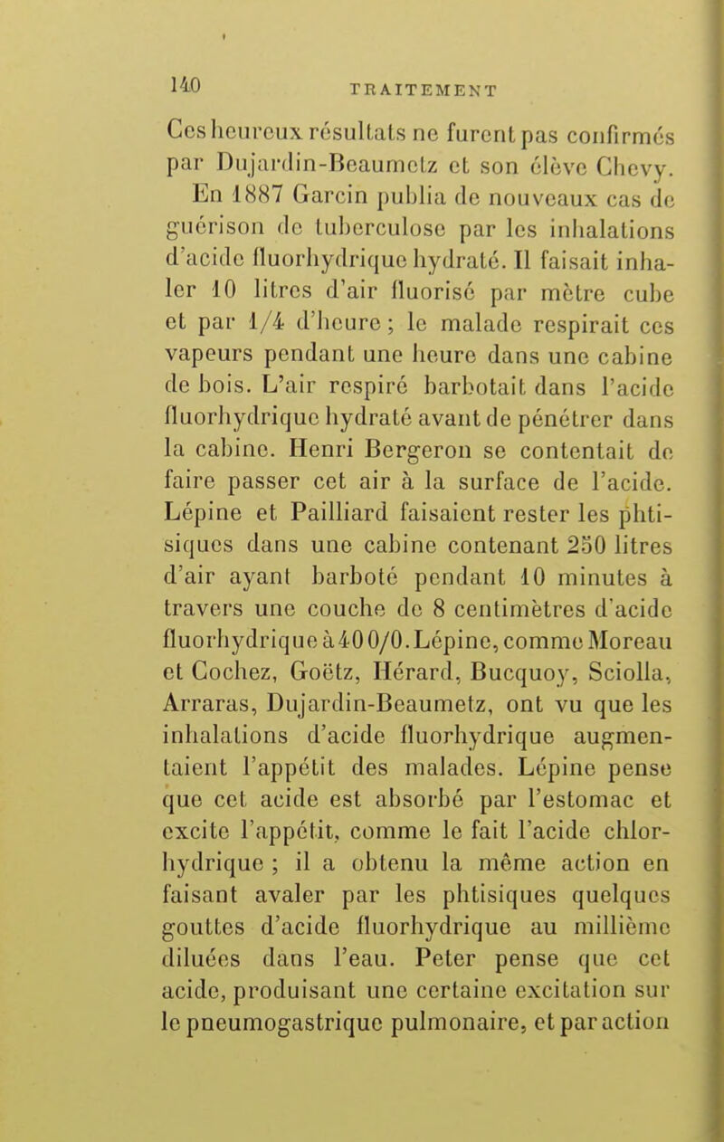 Ces heureux résultats ne furent pas confirmés par Dujardin-Beaumctz et son élève Chevy. En 1887 Garcin publia de nouveaux cas de guérison de tuberculose par les inhalations d'acide fluorhydrique hydraté. Il faisait inha- ler 10 litres d'air fluorisé par mètre cube et par 1/4 d'heure; le malade respirait ces vapeurs pendant une heure dans une cabine de bois. L'air respiré barbotait dans l'acide fluorhydrique hydraté avant de pénétrer dans la cabine. Henri Bergeron se contentait de faire passer cet air à la surface de l'acide. Lépine et Pailliard faisaient rester les phti- siques dans une cabine contenant 230 litres d'air ayant barboté pendant 10 minutes à travers une couche de 8 centimètres d'acide fluorhydrique à40 0/0.Lépine, comme Moreau et Cochez, Goëtz, Hérard, Bucquoy, Sciolla, Arraras, Dujardin-Beaumetz, ont vu que les inhalations d'acide fluorhydrique augmen- taient l'appétit des malades. Lépine pense que cet acide est absorbé par l'estomac et excite l'appétit, comme le fait l'acide chlor- hydrique ; il a obtenu la même action en faisant avaler par les phtisiques quelques gouttes d'acide fluorhydrique au millième diluées dans l'eau. Peter pense que cet acide, produisant une certaine excitation sur le pneumogastrique pulmonaire, et par action