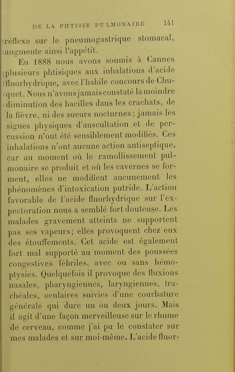irétlexc sur le pneumogastrique stomacal, augmente ainsi l'appétit. En 1888 nous avons soumis à Cannes .plusieurs phtisiques aux inhalations d'acide liluorhydrique, avec l'habile concours de Chu- quet. Nous n'avons jamais constaté la moindre .diminution des bacilles dans les crachats, de la fièvre, ni des sueurs nocturnes ; jamais les signes physiques d'auscultation et de per- cussion n'ont été sensiblement modifiés. Ces inhalations n'ont aucune action antiseptique, car au moment où le ramollissement pul- monaire se produit et oii les cavernes se for- ment, elles ne modifient aucunement les phénomènes d'intoxication putride. L'action favorable de l'acide fluorhydrique sur l'ex- pectoration nous a semblé fort douteuse. Les malades gravement atteints ne supportent pas ses vapeurs; elles provoquent chez eux des étouffements. Cet acide est également fort mal supporté au moment des poussées congestives fébriles, avec ou sans hémo- ptysies. Quelquefois il provoque des fluxions nasales, pharyngiennes, laryngiennes, tra- chéales, oculaires suivies d'une courbature générale qui dure un ou deux jours. Mais il agit d'une façon merveilleuse sur le rhume de cerveau, comme j'ai pu le constater sur mes malades et sur moi-même. L'acide fluor-
