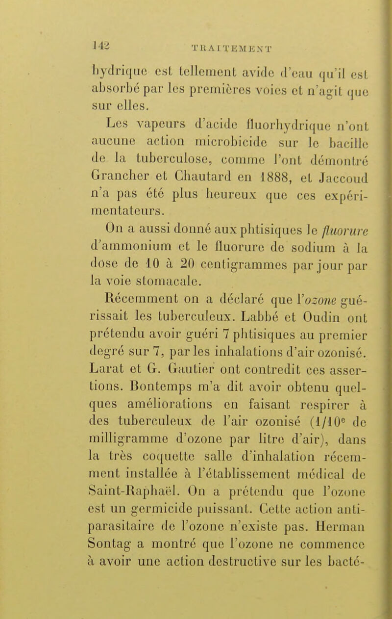 liydriqiic est tellement avide d'eau qu'il est absorbé par les premières voies et n'agit que sur elles. Les vapeurs d'acide fluorhydrique n'ont aucune action microbicide sur le bacille de la tuberculose, comme l'ont démontré Grancher et Chautard en 1888, et Jaccoud n'a pas été plus heureux que ces expéri- mentateurs. On a aussi donné aux phtisiques le fluorure d'ammonium et le fluorure de sodium à la dose de 10 à 20 centigrammes par jour par la voie stomacale. Récemment on a déclaré que l'ozone gué- rissait les tuberculeux. Labbé et Oudin ont prétendu avoir guéri 7 phtisiques au premier degré sur 7, parles inhalations d'air ozonisé. Larat et G. Gautier ont contredit ces asser- tions. Bontemps m'a dit avoir obtenu quel- ques améliorations en faisant respirer à des tuberculeux de l'air ozonisé (1/10^ de milligramme d'ozone par litre d'air), dans la très coquette salle d'inhalation récem- ment installée à l'établissement médical de Saint-Raphaël. On a prétendu que l'ozone est un germicide puissant. Cette action anti- parasitaire de l'ozone n'existe pas. Herman Sontag a montré que l'ozone ne commence à avoir une action destructive sur les bacté-