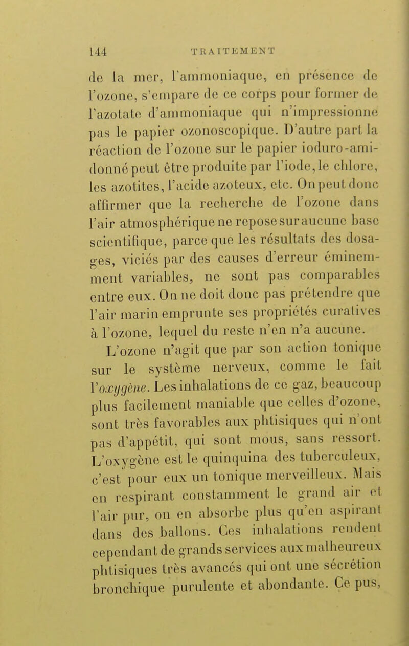 (lo la mer, l'ammoniaque, en présence de l'ozone, s'empare de ce corps pour former de l'azotate d'ammoniaque qui n'impressionne pas le papier ozonoscopique. D'autre part la réaction de l'ozone sur le papier ioduro-ami- donnépeut être produite par l'iode, le chlore, les azotites, l'acide azoteux, etc. On peut donc affirmer que la recherche de l'ozone dans l'air atmosphérique ne reposesuraucune base scientifique, parce que les résultats des dosa- ges, viciés par des causes d'erreur éminem- ment variables, ne sont pas comparables entre eux. On ne doit donc pas prétendre que l'air marin emprunte ses propriétés curalivcs à l'ozone, lequel du reste n'en n'a aucune. L'ozone n'agit que par son action tonique sur le système nerveux, comme le fait Voxygène. Les inhalations de ce gaz, beaucoup plus facilement maniable que celles d'ozone, sont très favorables aux phtisiques qui n'ont pas d'appétit, qui sont mous, sans ressort. L'oxygène est le quinquina des tuberculeux, c'est pour eux un tonique merveilleux. Mais en respirant constamment le grand au* et l'air pur, on on absorbe plus qu'en aspirant dans des ballons. Ces inhalations rendent cependant de grands services aux malheureux phtisiques très avancés qui ont une sécrétion bronchique purulente et abondante. Ce pus,