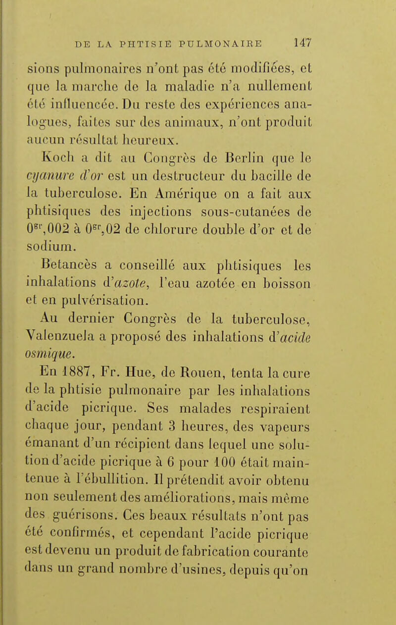 sions pulmonaires n'ont pas été modifiées, et que la marche de la maladie n'a nullement été influencée. Du reste des expériences ana- logues, faites sur des animaux, n'ont produit aucun résultat heureux. Koch a dit au Congres de Berlin que le cyanure cVor est un destructeur du bacille de la tuberculose. En Amérique on a fait aux phtisiques des injections sous-cutanées de 08'-,002 à 0^02 de chlorure double d'or et de sodium. Betancès a conseillé aux phtisiques les inhalations A'azote, l'eau azotée en boisson et en pulvérisation. Au dernier Congrès de la tuberculose, Valenzuela a proposé des inhalations à'acide osmique. En 1887, Fr. Hue, de Rouen, tenta la cure de la phtisie pulmonaire par les inhalations d'acide picrique. Ses malades respiraient chaque jour, pendant 3 heures, des vapeurs émanant d'un récipient dans lequel une solu- tion d'acide picrique à 6 pour 100 était main- tenue à l'ébullition. Il prétendit avoir obtenu non seulement des améliorations, mais même des guérisons. Ces beaux résultats n'ont pas été confirmés, et cependant l'acide picrique est devenu un produit de fabrication courante dans un grand nombre d'usines, depuis qu'on