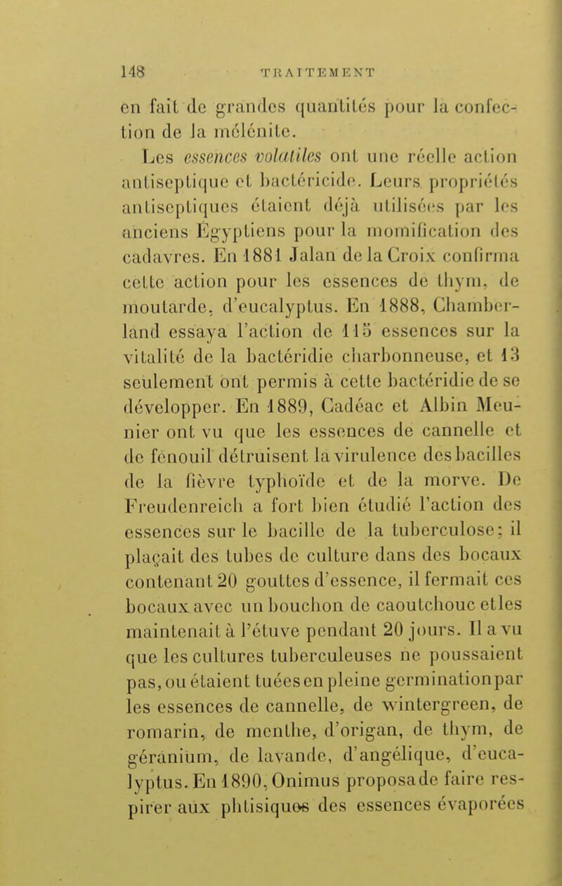en fait de grandes quanlilés pour la confec- tion de Ja inclénitc. Les essences volatiles ont une réelle action antiseptique et bactéricide. Leurs propriétés antiseptiques étaient déjà utilisées par les anciens Égyptiens pour la momification des cadavres. En d881 Jalan de la Croix confirma cette action pour les essences de thym, de moutarde, d'eucalyptus. En 1888, Chamber- land essaya l'action de Ho essences sur la vitalité de la bactéridie charbonneuse, et 13 seulement ont permis à cette bactéridie de se développer. En 1889, Cadéac et Albin Meu- nier ont vu que les essences de cannelle et de fenouil détruisent la virulence des bacilles de la fièvre typhoïde et de la morve. De Freudenreich a fort bien étudié l'action des essences sur le bacille de la tuberculose; il plaçait des tubes de culture dans des bocaux contenant 20 gouttes d'essence, il fermait ces bocaux avec un bouchon de caoutchouc elles maintenait à l'étuve pendant 20 jours. Il a vu que les cultures tuberculeuses ne poussaient pas, ou étaient tuées en pleine germinationpar les essences de cannelle, de M'intergreen, de romarin, de menthe, d'origan, de thym, de géranium, de lavande, d'angélique, d'euca- lyptus. En 1890, Onimus proposade faire res- pirer aux phtisiquos des essences évaporées