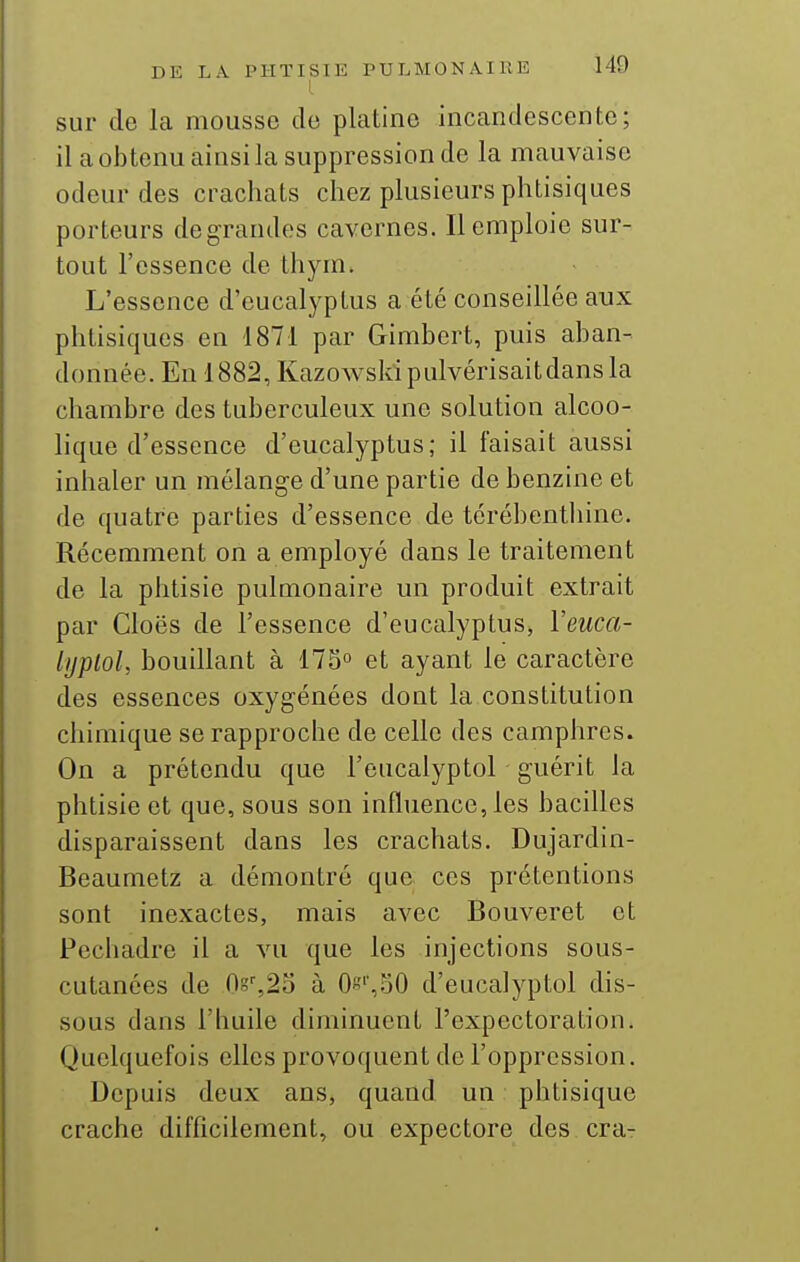 sur de la mousse de platine incandescente; il a obtenu ainsi la suppression de la mauvaise odeur des crachats chez plusieurs phtisiques porteurs de grandes cavernes. Il emploie sur- tout l'essence de thym. L'essence d'eucalyptus a été conseillée aux phtisiques en 1871 par Gimbert, puis aban- donnée. En 1882, Kazowski pulvérisait dans la chambre des tuberculeux une solution alcoo- lique d'essence d'eucalyptus; il faisait aussi inhaler un mélange d'une partie de benzine et de quatre parties d'essence de térébenthine. Récemment on a employé dans le traitement de la phtisie pulmonaire un produit extrait par Cloës de l'essence d'eucalyptus, ïeuca- lijplol, bouillant à 173° et ayant le caractère des essences oxygénées dont la constitution chimique se rapproche de celle des camphres. On a prétendu que l'eucalyptol guérit la phtisie et que, sous son influence, les bacilles disparaissent dans les crachats. Dujardin- Beaumetz a démontré que ces prétentions sont inexactes, mais avec Bouveret et Pechadre il a vu que les injections sous- cutanées de 0g%2o à Oe'',SO d'eucalyptol dis- sous dans l'huile diminuent l'expectoration. Quelquefois elles provoquent de l'oppression. Depuis deux ans, quand un phtisique crache difficilement, ou expectore des cra-