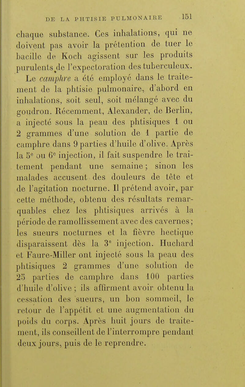 chaque substance. Ces inhalations, qui ne doivent pas avoir la prétention de tuer le bacille de Koch agissent sur les produits purulents^de l'expectoration des tuberculeux. Le camphre a été employé dans le traite- ment de la phtisie pulmonaire, d'abord en inhalations, soit seul, soit mélangé avec du goudron. Récemment, Alexander, de Berlin, a injecté sous la peau des phtisiques 1 ou 2 grammes d'une solution de 1 partie de camphre dans 9 parties d'huile d'olive. Après la 5 ou 6^ injection, il fait suspendre le trai- tement pendant une semaine ; sinon les malades accusent des douleurs de tête et de l'agitation nocturne. Il prétend avoir, par cette méthode, obtenu des résultats remar- quables chez les phtisiques arrivés à la période de ramollissement avec des cavernes ; les sueurs nocturnes et la fièvre hectique disparaissent dès la 3° injection. Huchard et Faure-Miller ont injecté sous la peau des phtisiques 2 grammes d'une solution de 2o parties de camphre dans 100 parties d'huile d'olive ; ils affirment avoir obtenu la cessation des sueurs, un bon sommeil, le retour de l'appétit et une augmentation du poids du corps. Après huit jours de traite- ment, ils conseillent de l'interrompre pendant deux jours, puis de le reprendre.