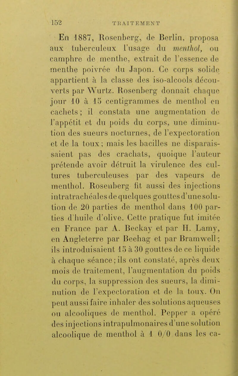 En 1887, Rosenberg, de Berlin, proposa aux tuberculeux l'usage du menthol, ou camphre de menthe, extrait de l'essence de menthe poivrée du Japon. Ce corps solide appartient à la classe des iso-alcools décou- verts par Wurtz. Rosenberg donnait chaque jour 10 à 15 centigrammes de menthol en cachets ; il constata une augmentation de l'appétit et du poids du corps, une diminu- tion des sueurs nocturnes, de l'expectoration et de la toux; mais les bacilles ne disparais- saient pas des crachats, quoique l'auteur prétende avoir détruit la virulence des cul- tures tuberculeuses par des vapeurs de menthol. Rosenberg fit aussi des injections intratrachéales de quelques gouttes d'une solu- tion de 20 parties de menthol dans 100 par- ties d'huile d'olive. Cette pratique fut imitée en France par A. Beckay et par IL Lamy, en Angleterre par Beehag et par Bramwell ; ils introduisaient 15 à 30 gouttes de ce liquide à chaque séance;ils ont constaté, après deux mois de traitement, l'augmentation du poids du corps, la suppression des sueurs, la dimi- nution de l'expectoration et de la toux. On peut aussi faire inhaler des solutions aqueuses ou alcooliques de menthol. Pepper a opéré des injections intrapulmonaires d'une solution alcoolique de menthol à 1 0/0 dans les ca-