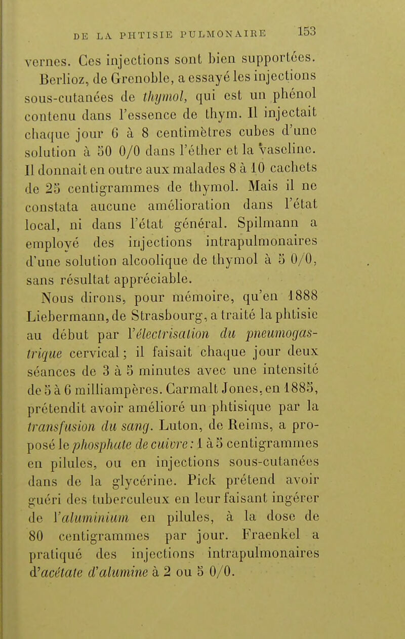 vernes. Ces injections sont bien supportées. Berlioz, de Grenoble, a essayé les injections sous-cutanées de thymol, qui est un phénol contenu dans l'essence de thym. Il injectait chaque jour 6 à 8 centimètres cubes d'une solution à SO 0/0 dans l'éther et la vasehne. 11 donnait en outre aux malades 8 à 10 cachets de 25 centigrammes de thymol. Mais il ne constata aucune amélioration dans l'état local, ni dans l'état général. Spilmann a employé des injections intrapulmonaires d'une solution alcoolique de thymol à 5 0/0, sans résultat appréciable. Nous dirons, pour mémoire, qu'en 1888 Liebermann, de Strasbourg, a traité la phtisie au début par Vélecli'isalion du pneumogas- trique cervical ; il faisait chaque jour deux séances de 3 à 5 minutes avec une intensité de 5 à 6 raiUiampères. Carmalt Jones, en 1885, prétendit avoir amélioré un phtisique par la transfusion du sang. Luton, de Reims, a pro- posé le phosphate de cuivre : 1 à 5 centigrammes en pilules, ou en injections sous-cutanées dans de la glycérine. Pick prétend avoir guéri des tuberculeux en leur faisant ingérer de Valuminium en pilules, à la dose de 80 centigrammes par jour. Fraenkel a pratiqué des injections intrapulmonaires