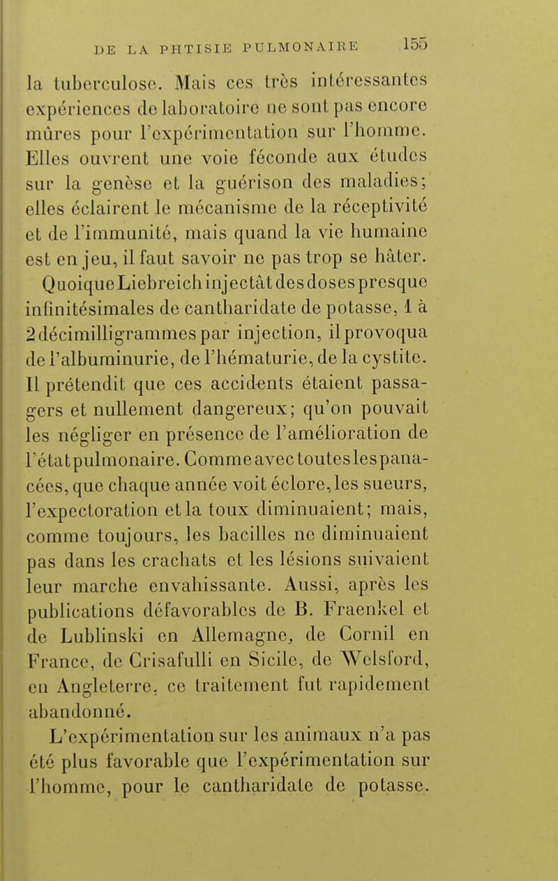 la tuborcLiloso. Mais ces très intéressantes expériences de laboratoire ne sont pas encore mûres pour l'oxpérimcntation sur l'homme. Elles ouvrent une voie féconde aux études sur la genèse et la guérison des maladies; elles éclairent le mécanisme de la réceptivité et de l'immunité, mais quand la vie humaine est enjeu, il faut savoir ne pas trop se hâter. QuoiqueLiebreich injectât des doses presque infinitésimales de cantharidate de potasse, 1 à 2décimilligrammespar injection, il provoqua de l'albuminurie, de l'hématurie, de la cystite. Il prétendit que ces accidents étaient passa- gers et nullement dangereux; qu'on pouvait les négUger en présence de l'amélioration de l'étatpulmonaire. Comme avec touteslespana- cées,que chaque année voit éclore,les sueurs, l'expectoration et la toux diminuaient; mais, comme toujours, les bacilles no diminuaient pas dans les crachats et les lésions suivaient leur marche envahissante. Aussi, après les publications défavorables de B. Fraenkel et de Lubhnski en Allemagne, de Cornil en France, de Grisafulli en Sicile, de Welsford, eu Angleterre, ce traitement fut rapidement abandonné. L'expérimentation sur les animaux n'a pas été plus favorable que l'expérimentation sur l'homme, pour le cantharidate de potasse.