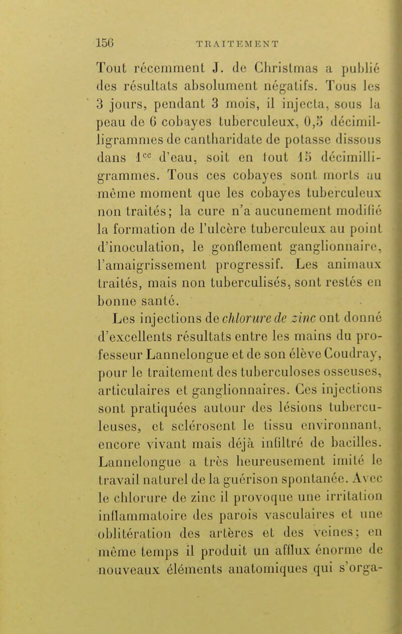 Tout récemment J. de Christmas a publié des résultats absolument négatifs. Tous les 3 jours, pendant 3 mois, il injecta, sous la peau de 6 cobayes tuberculeux, 0,o décimil- ligramnies de cantharidate de potasse dissous dans 1 d'eau, soit en tout 15 dccimilii- grammcs. Tous ces cobayes sont morts au même moment que les cobayes tuberculeux non traités; la cure n'a aucunement modifié la formation de l'ulcère tuberculeux au point d'inoculation, le gonflement ganglionnaire, l'amaigrissement progressif. Les animaux traités, mais non tuberculisés, sont restés en bonne santé. Les injections dechlorurede zinc ont donné d'excellents résultats entre les mains du pro- fesseur Lannelongue et de son élève Coudray, pour le traitement des tuberculoses osseuses, articulaires et ganglionnaires. Ces injections sont pratiquées autour des lésions tubercu- leuses, et sclérosent le tissu environnant, encore vivant mais déjà infiltré de bacilles. Lannelongue a très heureusement imité le travail naturel de la guérison spontanée. Avec le chlorure de zinc il provoque une irritation inflammatoire des parois vasculaires et une oblitération des artères et des veines: en môme temps il produit un afflux énorme de nouveaux éléments anatomiqucs qui s'orga-