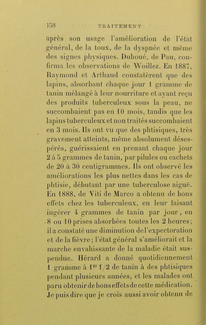après son usage ramclioration de l'état général, de la toux, de la dyspnée et même des signes pliysiqucs. Duboué, de Pau, con- firma les observations de Woillez. En 1887, Raymond et Arlbaud constatèrent que des lapins, absorbant cbaque jour 1 gramme de tanin mélangé à leur nourriture et ayant re(;u des produits tuberculeux sous la peau, ne succombaient pas en 10 mois, tandis que les lapins tuberculeux et non traités succombaient en 3 mois. Ils ont vu que des phtisiques, très gravement atteints, même absolument déses- pérés, guérissaient en prenant cbaque jour 2 à 5 grammes de tanin, par pilules ou cachets de 20 à 30 centigrammes. Ils ont observé les améliorations les plus nettes dans les cas de phtisie, débutant par une tuberculose aiguë. En 1888, de Viti de Marco a obtenu de bons effets chez les tuberculeux, en leur faisant ingérer 4 grammes de tanin par jour, en ■ 8 ou 10 prises absorbées toutes les 2 heures; il a constaté une diminution del'expectoration et de la fièvre ; l'état général s'améliorait et la marche envahissante de la maladie était sus- pendue. Hérard a donné quotidiennement 1 gramme à l^ 1/2 de tanin à des phtisiques pendant plusieurs années, et les malades ont paru obtenir de bons effets de cette médication. Je puis dire que je crois aussi avoir obtenu de