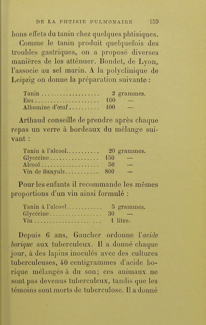 bons effets du tanin chez quelques phtisiques. Comme le tanin produit quelquefois des troubles gastriques, on a propose diverses manières de les atténuer. Bondet, de Lyon, l'associe au sel marin. A la polyclinique de Leipzig on donne la préparation suivante : Tanin 2 grammes. Eau iOO — Albumine d'œuf dOO — Arthaud conseille de prendre après chaque repas un verre à bordeaux du mélange sui- vant : Tanin à l'alcool 20 grammes. Glycérine 130 — Alcool SO — Vin de Banyuls 800 — Pour les enfants il recommande les mêmes proportions d'un vin ainsi formulé : Tanin à l'alcool 5 grammes. Glycérine 30 — Vin 1 litre. Depuis 6 ans, Gaucher ordonne l'acide borique aux tuberculeux. 11 a donné chaque jour, à des lapins inoculés avec des cultures tuberculeuses, 40 centigrammes d'acide bo- rique mélangés à du son; ces animaux ne sont pas devenus tuberculeux, tandis que les témoins sont morts de tuberculose. Il a donné