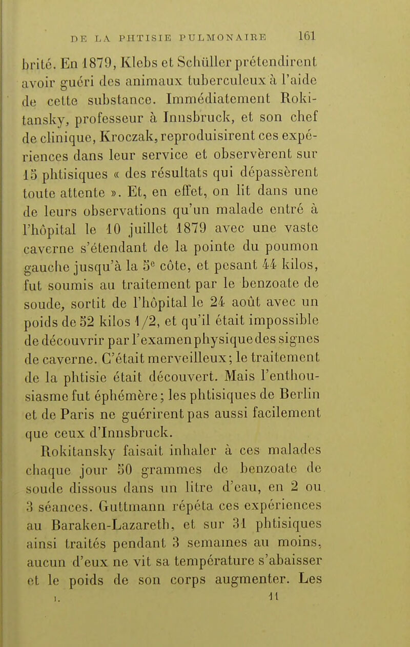 brilé. En 1879, Klebs et Schûller prétendirent avoir guéri des animaux tuberculeux à l'aide de cette substance. Immédiatement Roki- lansky, professeur à Innsbruck, et son chef de clinique, Kroczak, reproduisirent ces expé- riences dans leur service et observèrent sur 13 phtisiques « des résultats qui dépassèrent toute attente ». Et, en effet, on lit dans une de leurs observations qu'un malade entré à l'hôpital le 10 juillet 1879 avec une vaste caverne s'étendant de la pointe du poumon gauche jusqu'à la 5*^ côte, et pesant 44 kilos, fut soumis au traitement par le benzoate de soude, sortit de l'hôpital le 24 août avec un poids de 52 kilos 1 /2, et qu'il était impossible de découvrir par l'examen physique des signes de caverne. C'était merveilleux; le traitement de la phtisie était découvert. Mais l'enthou- siasme fut éphémère; les phtisiques de Beriin et de Paris ne guérirent pas aussi facilement que ceux d'Innsbruck. Rokitansky faisait inhaler à ces malades chaque jour 50 grammes de benzoate de soude dissous dans un litre d'eau, en 2 ou .3 séances. Guttinann répéta ces expériences au Baraken-Lazareth, et sur 31 phtisiques ainsi traités pendant 3 semâmes au moins, aucun d'eux ne vit sa température s'abaisser et le poids de son corps augmenter. Les I. -Il
