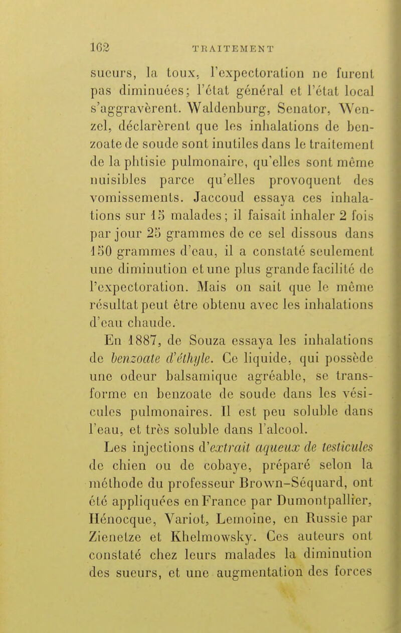 sueurs, la toux, l'expectoration ne furent pas diminuées; l'ctat général et l'état local s'aggravèrent. Waldenburg, Senator, Wcn- zel, déclarèrent que les inhalations de ben- zoate de soude sont inutiles dans le traitement de la phtisie pulmonaire, qu'elles sont même nuisibles parce qu'elles provoquent des vomissements. Jaccoud essaya ces inhala- tions sur 15 malades; il faisait inhaler 2 fois par jour 25 grammes de ce sel dissous dans 150 grammes d'eau, il a constaté seulement une diminution et une plus grande facilité de l'expectoration. Mais on sait que le même résultat peut être obtenu avec les inhalations d'eau chaude. En 1887, de Souza essaya les inhalations de henzoate d'élhyle. Ce liquide, qui possède une odeur balsamique agréable, se trans- forme en henzoate de soude dans les vési- cules pulmonaires. Il est peu soluble dans l'eau, et très soluble dans l'alcool. Les injections d'extrait aqueux de testicules de chien ou de cobaye, préparé selon la méthode du professeur Brown-Séquard, ont été appliquées en France par Dumontpallier, Ilénocque, Variot, Lemoine, en Russie par Zienetze et Khelmowsky. Ces auteurs ont constaté chez leurs malades la diminution des sueurs, et une augmentation des forces
