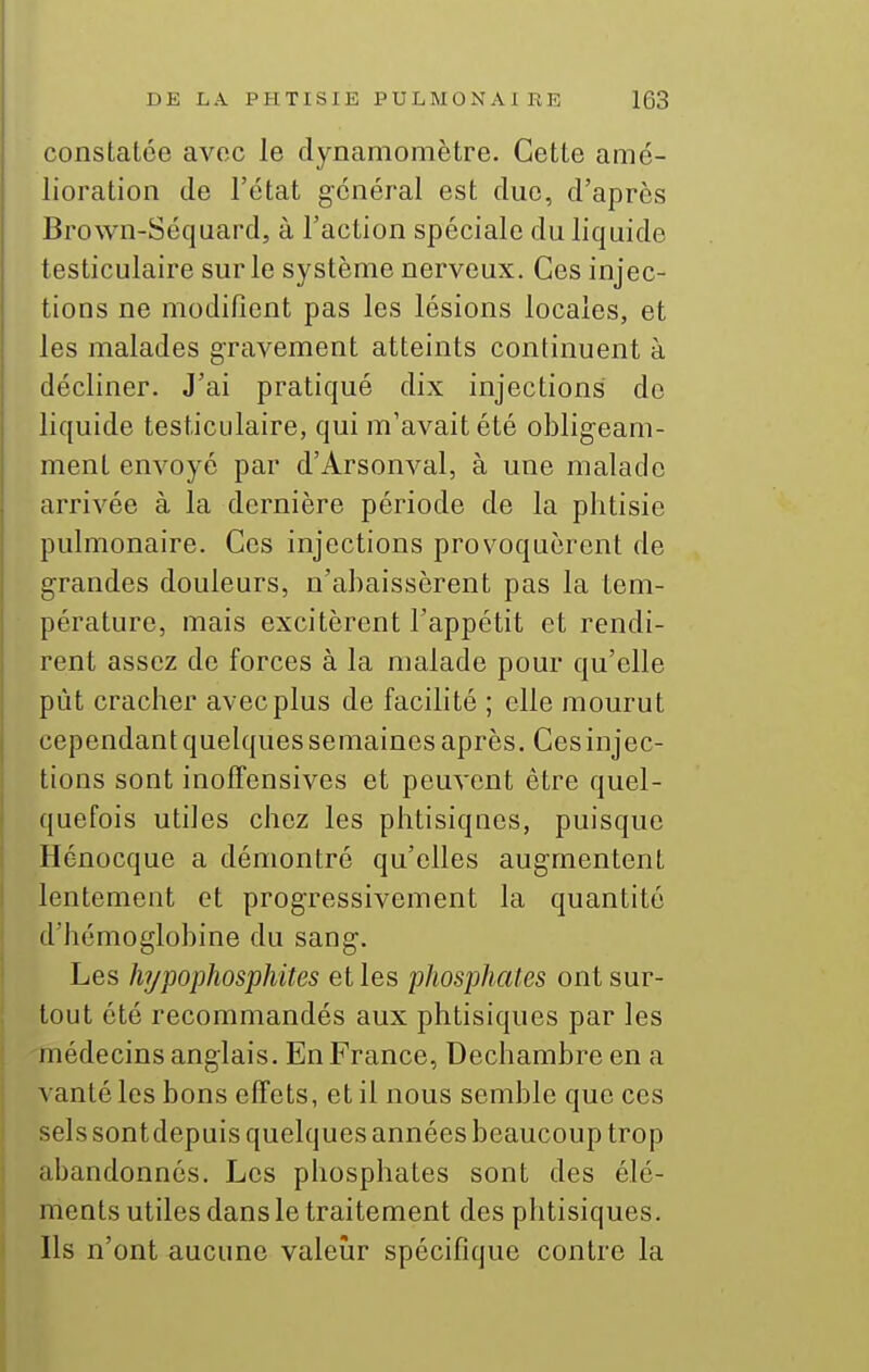constatée avec le dynamomètre. Cette amé- lioration de l'état général est due, d'après Brown-Séquard, à l'action spéciale du liquide testiculaire sur le système nerveux. Ces injec- tions ne modifient pas les lésions locales, et les malades gravement atteints continuent à décliner. J'ai pratiqué dix injections de liquide testiculaire, qui m'avait été obligeam- ment envoyé par d'Arsonval, à une malade arrivée à la dernière période de la phtisie pulmonaire. Ces injections provoquèrent de grandes douleurs, n'abaissèrent pas la tem- pérature, mais excitèrent l'appétit et rendi- rent assez de forces à la malade pour qu'elle pût cracher avec plus de facilité ; elle mourut cependant quelques semaines après. Ces injec- tions sont inoffensives et peuvent être quel- quefois utiles chez les phtisiques, puisque Hénocque a démontré qu'elles augmentent lentement et progressivement la quantité d'hémoglobine du sang. Les hypophosphites et les •phosphates ont sur- tout été recommandés aux phtisiques par les médecins anglais. En France, Dechambre en a vanté les bons effets, et il nous semble que ces sels sontdepuis quelques années beaucoup trop abandonnés. Les phosphates sont des élé- ments utiles dans le traitement des phtisiques. Ils n'ont aucune valeiàr spécifique contre la