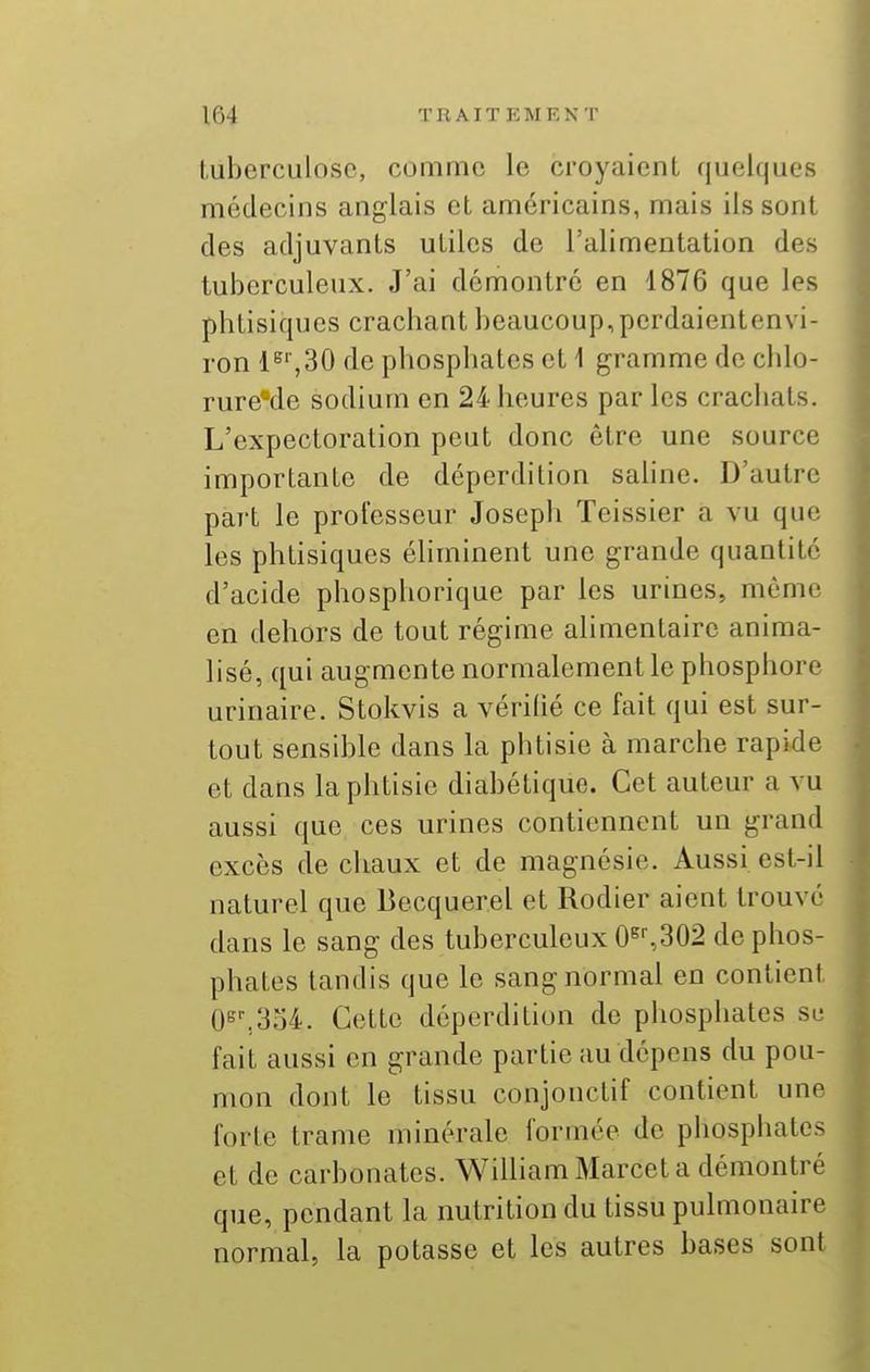 tuberculose, comme le croyaient quelques médecins anglais et américains, mais ils sont des adjuvants utiles de l'alimentation des tuberculeux. J'ai démontré en 1876 que les phtisiques crachant beaucoup, perdaientenvi- ron 1^'',30 de phosphates et \ gramme de chlo- rure'de sodium en 24 heures par les crachats. L'expectoration peut donc être une source importante de déperdition saline. D'autre part le professeur Joseph Teissier a vu que les phtisiques éliminent une grande quantité d'acide phosphorique par les urines, môme en dehors de tout régime alimentaire anima- lisé, qui augmente normalement le phosphore urinaire. Stokvis a vérifié ce fait qui est sur- tout sensible dans la phtisie à marche rapide et dans la phtisie diabétique. Cet auteur a vu aussi que ces urines contiennent un grand excès de chaux et de magnésie. Aussi est-il naturel que Becquerel et Rodier aient trouvé dans le sang des tuberculeux 0^%302 de phos- phates tandis que le sang normal en contient 0s^,3o4. Cette déperdition de phosphates se fait aussi en grande partie au dépens du pou- mon dont le tissu conjonctif contient une forte trame minérale formée de phosphates et de carbonates. William Marcel a démontré que, pendant la nutrition du tissu pulmonaire normal, la potasse et les autres bases sont