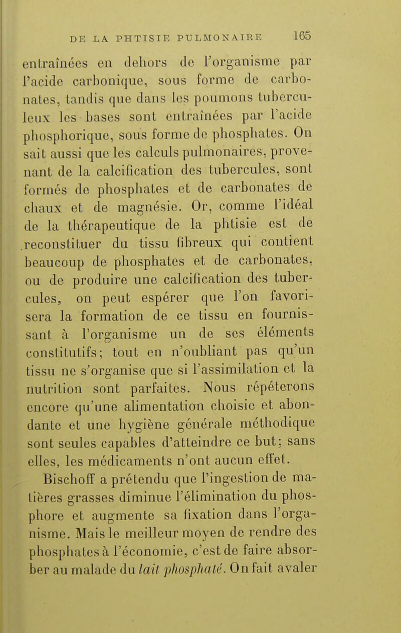 entraînées en dehors de l'organisme par l'acide carbonique, sous forme de carbo- nates, tandis que dans les poumons tubercu- leux les bases sont entraînées par l'acide phosphorique, sous forme de phosphates. On sait aussi que les calculs pulmonaires, prove- nant de la calcification des tubercules, sont formés de phosphates et de carbonates de chaux et de magnésie. Or, comme l'idéal de la thérapeutique de la phtisie est de .reconstituer du tissu fibreux qui contient beaucoup de phosphates et de carbonates, ou de produire une calcification des tuber- cules, on peut espérer que l'on favori- sera la formation de ce tissu en fournis- sant à l'organisme un de ses éléments constitutifs; tout en n'oubliant pas qu'un tissu ne s'organise que si l'assimilation et la nutrition sont parfaites. Nous répéterons encore qu'une ahmentation choisie et abon- dante et une hygiène générale méthodique sont seules capables d'atteindre ce but; sans elles, les médicaments n'ont aucun effet. Bischoff a prétendu que l'ingestion de ma- tières grasses diminue l'élimination du phos- phore et augmente sa fixation dans l'orga- nisme. Mais le meilleur moyen de rendre des phosphates à l'économie, c'est de faire absor- ber au malade du lait phosphaté. On fait avaler