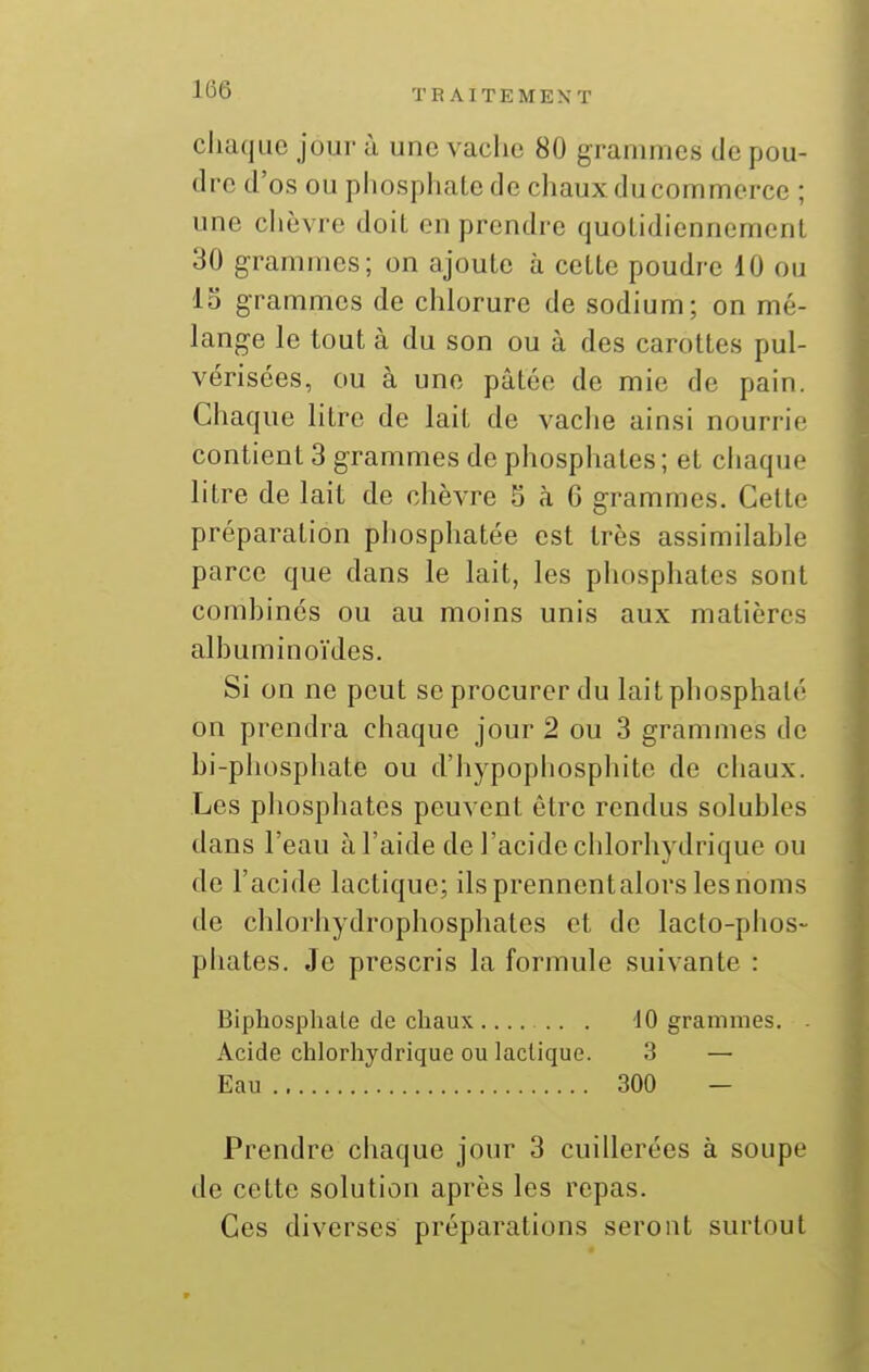 cliaque jour à une vache 80 grammes de pou- dre d'os ou phosphate de chaux ducommerce ; une chèvre doit en prendre quotidiennement 30 grammes; on ajoute à cette poudre 10 ou 13 grammes de chlorure de sodium; on mé- lange le tout à du son ou à des carottes pul- vérisées, ou à une pâtée de mie de pain. Chaque litre de lait de vache ainsi nourrie contient 3 grammes do phosphates; et chaque litre de lait de chèvre 5 à 6 grammes. Cette préparation phosphatée est très assimilahle parce que dans le lait, les phosphates sont comhinés ou au moins unis aux matières alhuminoïdes. Si on ne peut se procurer du lait phosphaté on prendra chaque jour 2 ou 3 grammes de hi-phosphate ou d'hypophosphite de chaux. Les phosphates peuvent être rendus solubles dans l'eau à l'aide de l'acide chlorhydrique ou de l'acide lactique; ils prennentalors les noms de chlorhydrophosphatcs et de laclo-phos- phates. Je prescris la formule suivante : Bipliosphaie de chaux 10 grammes. . Acide chlorhydrique ou lactique. 3 — Eau 300 — Prendre chaque jour 3 cuillerées à soupe de cette solution après les repas. Ces diverses préparations seront surtout