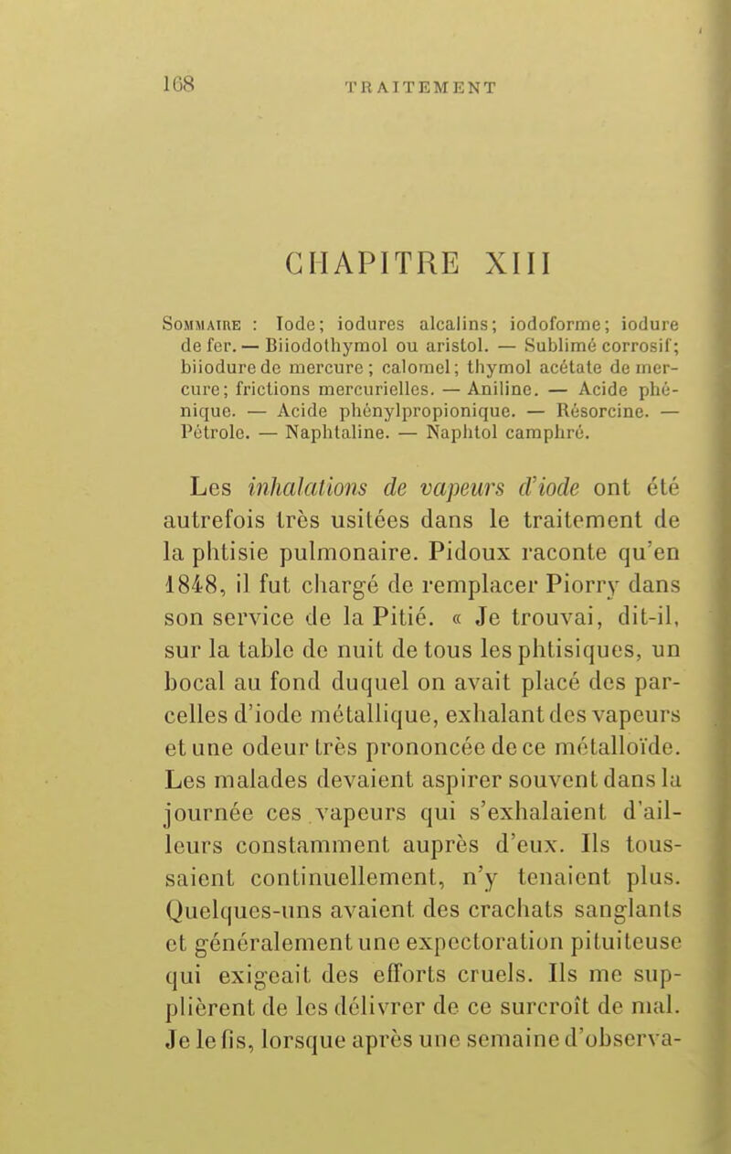 CHAPITRE XIII Sommaire : Iode; iodures alcalins; iodoforme; iodure de fer.— Biiodothymol ou aristol. — Sublimé corrosif; biiodurede mercure; calomel; thymol acétate de mer- cure; frictions mercuricUes. — Aniline. — Acide phé- nique. — Acide phénylpropionique. — Résorcine. — Pétrole. — Naphtaline. — Naphtol camphré. Les inhalations de vapeurs tViode ont été autrefois très usitées dans le traitement de la phtisie pulmonaire. Pidoux raconte qu'en 1848, il fut cliargé de remplacer Piorry dans son service de la Pitié. « Je trouvai, dit-il, sur la table de nuit de tous les phtisiques, un bocal au fond duquel on avait placé des par- celles d'iode métallique, exhalant des vapeurs et une odeur très prononcée de ce métalloïde. Les malades devaient aspirer souvent dans la journée ces vapeurs qui s'exhalaient d'ail- leurs constamment auprès d'eux. Ils tous- saient continuellement, n'y tenaient plus. Quelques-uns avaient des crachats sanglants et généralement une expectoration pituiteuse qui exigeait des efforts cruels. Ils me sup- plièrent de les délivrer de ce surcroît de mal. Je le fis, lorsque après une semaine d'observa-