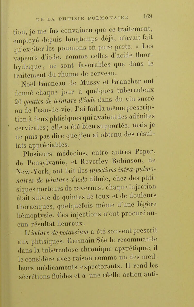 tion, je me fus convaincu que ce traitement, employé depuis loni^tcmps déjà, n'avait fait qu'exciter les poumons en pure perte. » Les vapeurs d'iode, comme celles d'acide fluor- hydrique, ne sont favorables que dans le traitement du rhume de cerveau. Noël Gueneau de Mussy et Grancher ont donné chaque jour à quelques tuberculeux 20 gouttes de teinture cViode dans du vin sucré ou de l'eau-de-vie. J'ai fait la même prescrip- tion à deux phtisiques qui avaient des adénites cervicales; elle a été bien supportée, mais je ne puis pas dire que j'en ai obtenu des résul- tats appréciables. Plusieurs médecins, entre autres Peper, de Pensylvanie, et Reverley Robinson, de New-York, ont fait des injections intra-pulmo- naires de teinture d'iode diluée, chez des phti- siques porteurs de cavernes ; chaque injection était suivie do quintes de toux et de douleurs thoraciques, quelquefois même d'une légère hémoptysie. Ces injections n'ont procuré au- cun résultat heureux. Viodure de potassium a été souvent prescrit aux phtisiques. Germain Sée le recommande dans la tuberculose chronique apyrétique; il le considère avec raison comme un des meil- leurs médicaments expectorants. Il rend les sécrétions fluides et a une réelle action anti-