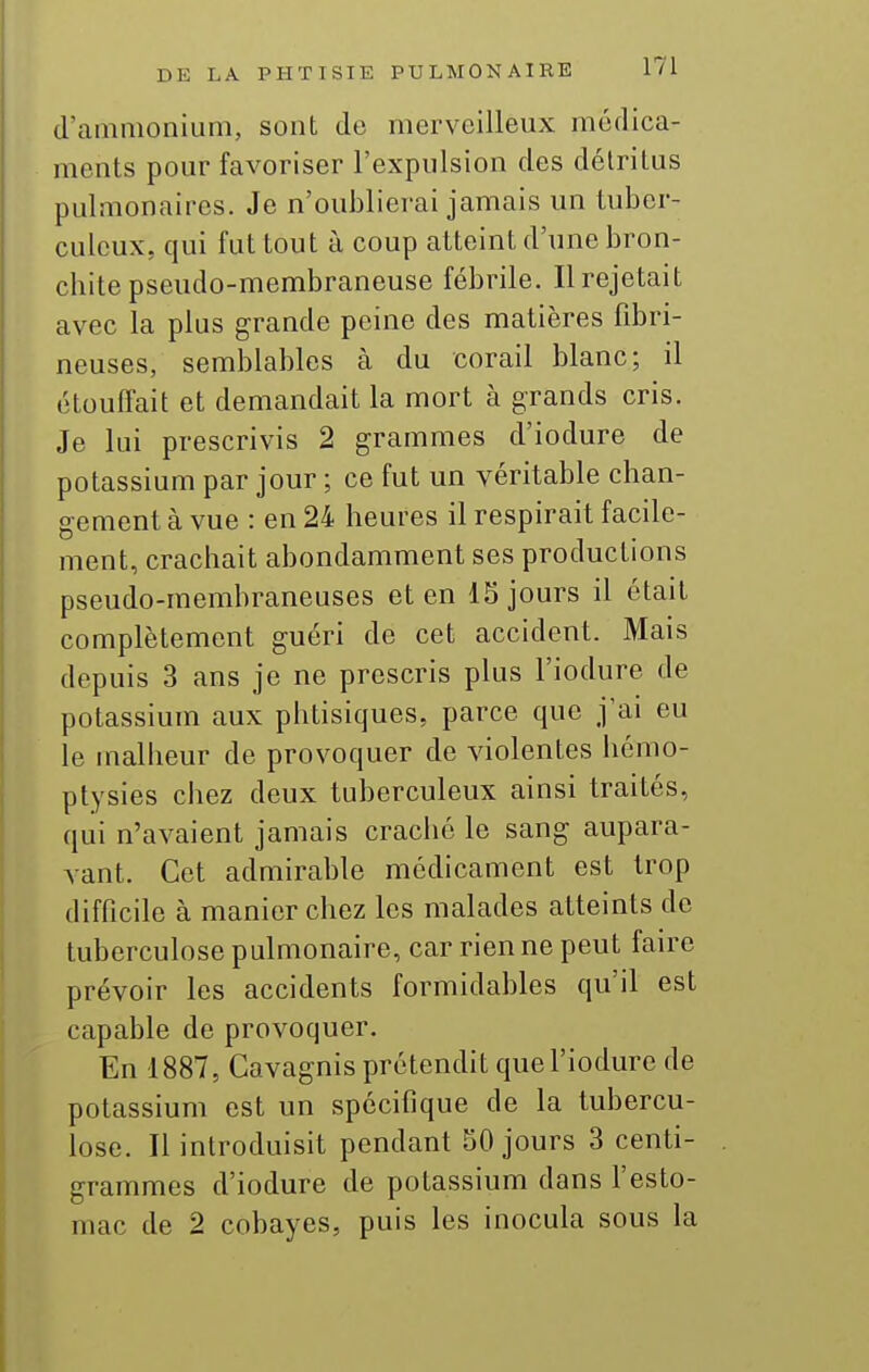 d'ammonium, sont de merveilleux médica- ments pour favoriser l'expulsion des détritus pulmonaires. Je n'oublierai jamais un tuber- culeux, qui fut tout à coup atteint d'une bron- chite pseudo-membraneuse fébrile. Il rejetait avec la plus grande peine des matières fibri- neuses, semblables à du corail blanc; il étouffait et demandait la mort à grands cris. Je lui prescrivis 2 grammes d'iodure de potassium par jour ; ce fut un véritable chan- gement à vue : en 24 heures il respirait facile- ment, crachait abondamment ses productions pseudo-membraneuses et en 15 jours il était complètement guéri de cet accident. Mais depuis 3 ans je ne prescris plus l'iodure de potassium aux phtisiques, parce que j'ai eu le malheur de provoquer de violentes liémo- ptysies chez deux tuberculeux ainsi traités, qui n'avaient jamais craché le sang aupara- vant. Cet admirable médicament est trop difficile à manier chez les malades atteints de tuberculose pulmonaire, car rien ne peut fau-e prévoir les accidents formidables qu'il est capable de provoquer. En 1887, Cavagnis prétendit que l'iodure de potassium est un spécifique de la tubercu- lose. Il introduisit pendant 50 jours 3 centi- grammes d'iodure de potassium dans l'esto- mac de 2 cobayes, puis les inocula sous la