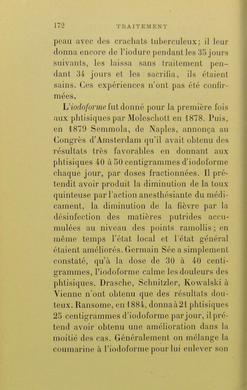 peau avec des crachats tuberculeux; il leur donna encore de l'iodure pendant les 35 jours suivants, les laissa sans traitement pen- dant 34 jours et les sacrifia, ils étaient sains. Ces expériences n'ont pas été confir- mées. L'iof/o/brm(? fut donné pour la première fois aux phtisiques par Moleschott en 1878. Puis, en 1879 Semmola, de Naples, annonça au Congrès d'Amsterdam qu'il avait obtenu des résultats très favorables en donnant aux phtisiques 40 à 50 centigrammes d'iodoforme chaque jour, par doses fractionnées. Il pré- tendit avoir produit la diminution de la toux quinteuse par l'action anesthésiante du médi- cament, la diminution de la fièvre par la désinfection des matières putrides accu- mulées au niveau des points ramollis ; en même temps l'état local et l'état général étaient améliorés. Germain Sée a simplement constaté, qu'à la dose de 30 à 40 centi- grammes, l'iodoforme calme les douleurs des phtisiques. Drasche, Schnitzler, Kowalski à Vienne n'ont obtenu que des résultats dou- teux. Ransome, en \ 884, donnaà21 phtisiques 25 centigrammes d'iodoforme par jour, il pré- tend avoir obtenu une amélioration dans la moitié des cas. Généralement on mélange la coumarine à Fiodoforme pour lui enlever son
