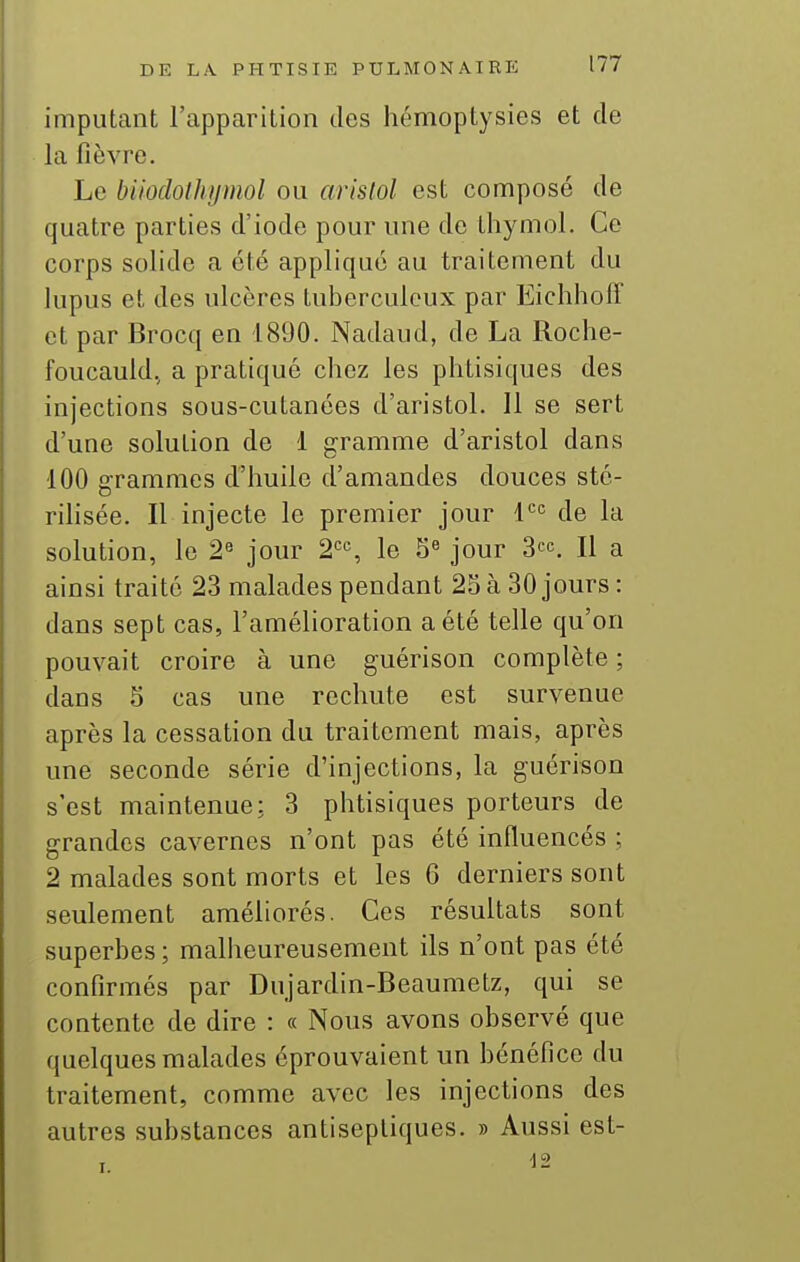 imputant l'apparition dos hémoptysies et de la fièvre. Le buodolhymol ou arislol est composé de quatre parties d'iode pour une de thymol. Ce corps solide a été appliqué au traitement du lupus et des ulcères tuberculeux par Eichhoff et par Brocq en 1890. Nadaud, de La Roche- foucauld.^ a pratiqué chez les phtisiques des injections sous-cutanées d'aristol. Il se sert d'une solution de 1 gramme d'aristol dans 100 grammes d'huile d'amandes douces sté- rihsée. Il injecte le premier jour 1 de la solution, le 2« jour 2'=S le 5« jour S^c. H a ainsi traité 23 malades pendant 25 à 30 jours : dans sept cas, l'amélioration a été telle qu'on pouvait croire à une guérison complète ; dans 5 cas une rechute est survenue après la cessation du traitement mais, après une seconde série d'injections, la guérison s'est maintenue: 3 phtisiques porteurs de grandes cavernes n'ont pas été influencés ; 2 malades sont morts et les 6 derniers sont seulement améliorés. Ces résultats sont superbes ; malheureusement ils n'ont pas été confirmés par Dujardin-Beaumetz, qui se contente de dire : « Nous avons observé que quelques malades éprouvaient un bénéfice du traitement, comme avec les injections des autres substances antiseptiques. » Aussi est-