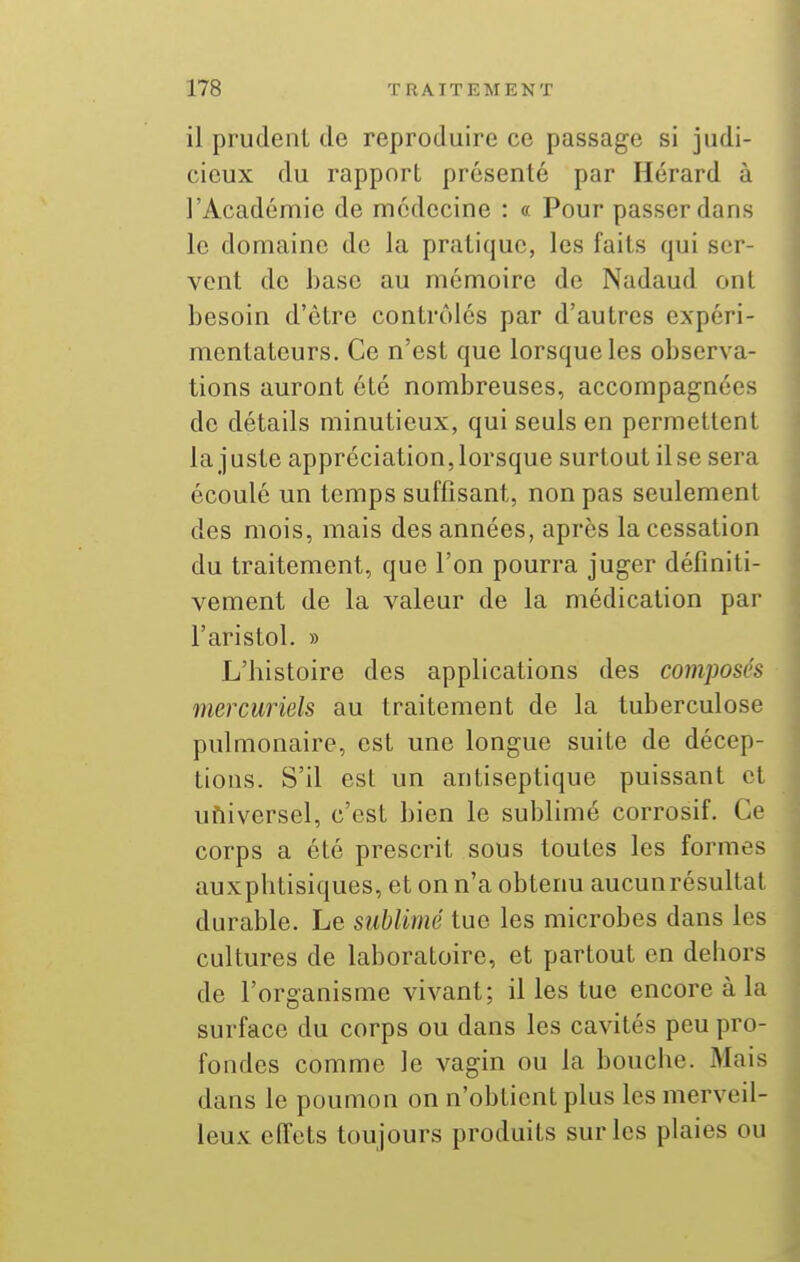 il prudent de reproduire ce passage si judi- cieux du rapport présenté par Hérard à l'Académie de médecine : « Pour passer dans le domaine de la pratique, les faits qui ser- vent de base au mémoire de Nadaud ont besoin d'être contrôlés par d'autres expéri- mentateurs. Ce n'est que lorsque les observa- tions auront été nombreuses, accompagnées de détails minutieux, qui seuls en permettent la juste appréciation, lorsque surtout il se sera écoulé un temps suffisant, non pas seulement des mois, mais des années, après la cessation du traitement, que l'on pourra juger définiti- vement de la valeur de la médication par l'aristol. » L'histoire des applications des composés mercuriels au traitement de la tuberculose pulmonaire, est une longue suite de décep- tions. S'il est un antiseptique puissant et ufiiversel, c'est bien le sublimé corrosif. Ce corps a été prescrit sous toutes les formes auxphtisiques, et on n'a obtenu aucunrésultat durable. Le sublimé tue les microbes dans les cultures de laboratoire, et partout en dehors de l'organisme vivant; il les tue encore à la surface du corps ou dans les cavités peu pro- fondes comme le vagin ou la bouche. Mais dans le poumon on n'obtient plus les merveil- leux effets toujours produits sur les plaies ou