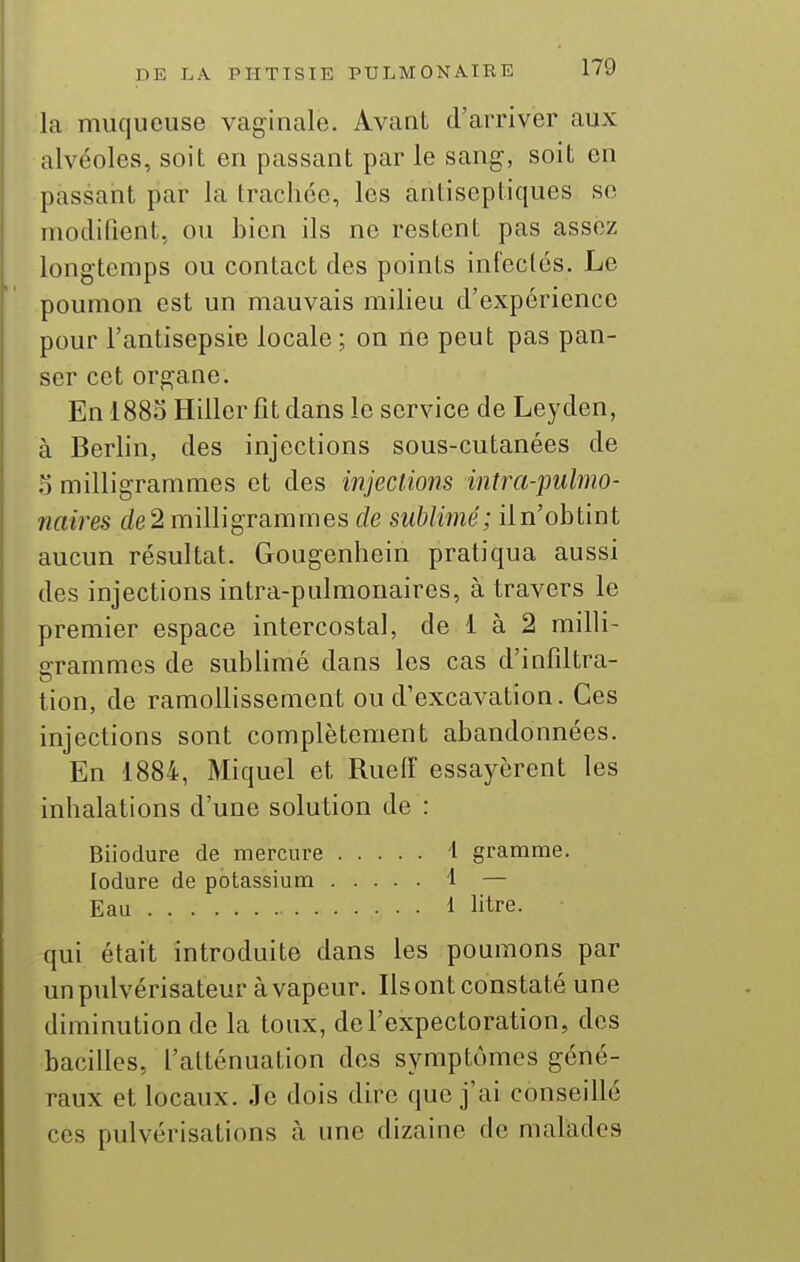 la muqueuse vaginale. Avant d'arriver aux alvéoles, soit en passant par le sang, soit en passant par la trachée, les antiseptiques se modifient, ou bien ils ne restent pas assez longtemps ou contact des points infectés. Le poumon est un mauvais milieu d'expérience pour l'antisepsie locale; on ne peut pas pan- ser cet organe. En 1883 Hiller fit dans le service de Leyden, à Berlin, des injections sous-cutanées de a milligrammes et des injections intra-pulmo- naires de 2 milligrammes de sublimé; il n'obtint aucun résultat. Gougenhein pratiqua aussi des injections intra-pulmonaires, à travers le premier espace intercostal, de 1 à 2 milli- grammes de sublimé dans les cas d'infiltra- tion, de ramollissement ou d'excavation. Ces injections sont complètement abandonnées. En 1884, Miquel et Rueiï essayèrent les inhalations d'une solution de : Biiodure de mercure i gramme. lodure de potassium 1 — Eau 1 litre. qui était introduite dans les poumons par un pulvérisateur à vapeur. Ils ont constaté une diminution de la toux, de l'expectoration, des bacilles, l'atténuation des symptômes géné- raux et locaux. Je dois dire que j'ai conseillé ces pulvérisations à une dizaine de malades