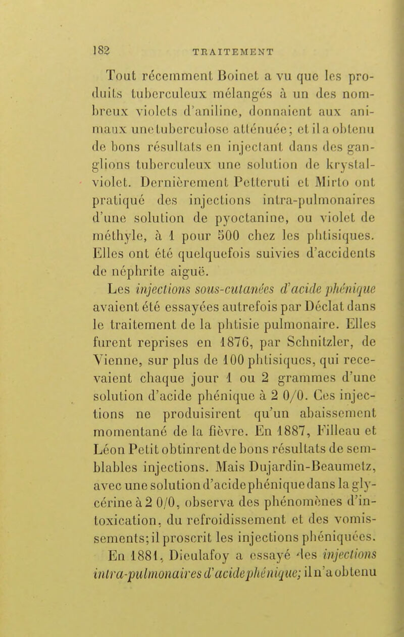 Toat récemment Boinet a vu que les pro- duiLs lubcrculcux mélangés à un des nom- breux vi(3lets d'aniline, donnaient aux ani- maux une tuberculose atténuée; et il a obtenu de bons résultats en injectant dans des gan- glions tuberculeux une solution de kryslai- violet. Dernièrement Pctteruti et Mirto ont pratiqué des injections intra-pulmonaircs d'une solution de pyoctanine, ou violet de mélhylo, à 1 pour 500 cbez les pbtisiques. Elles ont été quelquefois suivies d'accidents de néphrite aiguë. Les injections sous-cutanées d'acide phénique avaient été essayées autrefois par Déclat dans le traitement de la phtisie pulmonaire. Elles furent reprises en 1876, par Schnitzler, de Vienne, sur plus de 100 phtisiques, qui rece- vaient chaque jour 1 ou 2 grammes d'une solution d'acide phénique à 2 0/0. Ces injec- tions ne produisirent qu'un abaissement momentané de la fièvre. En 1887, Filleau et Léon Petit obtinrent de bons résultats de sem- blables injections. Mais Dujardin-Beaumetz, avec une solution d'acidephénique dans la gly- cérine à 2 0/0, observa des phénomènes d'in- toxication, du refroidissement et des vomis- sements; il proscrit les injections phéniquées. En 1881, Diculafoy a essayé des injections intra-pulmonaires d'acidephénique;iin'aiohlen\i
