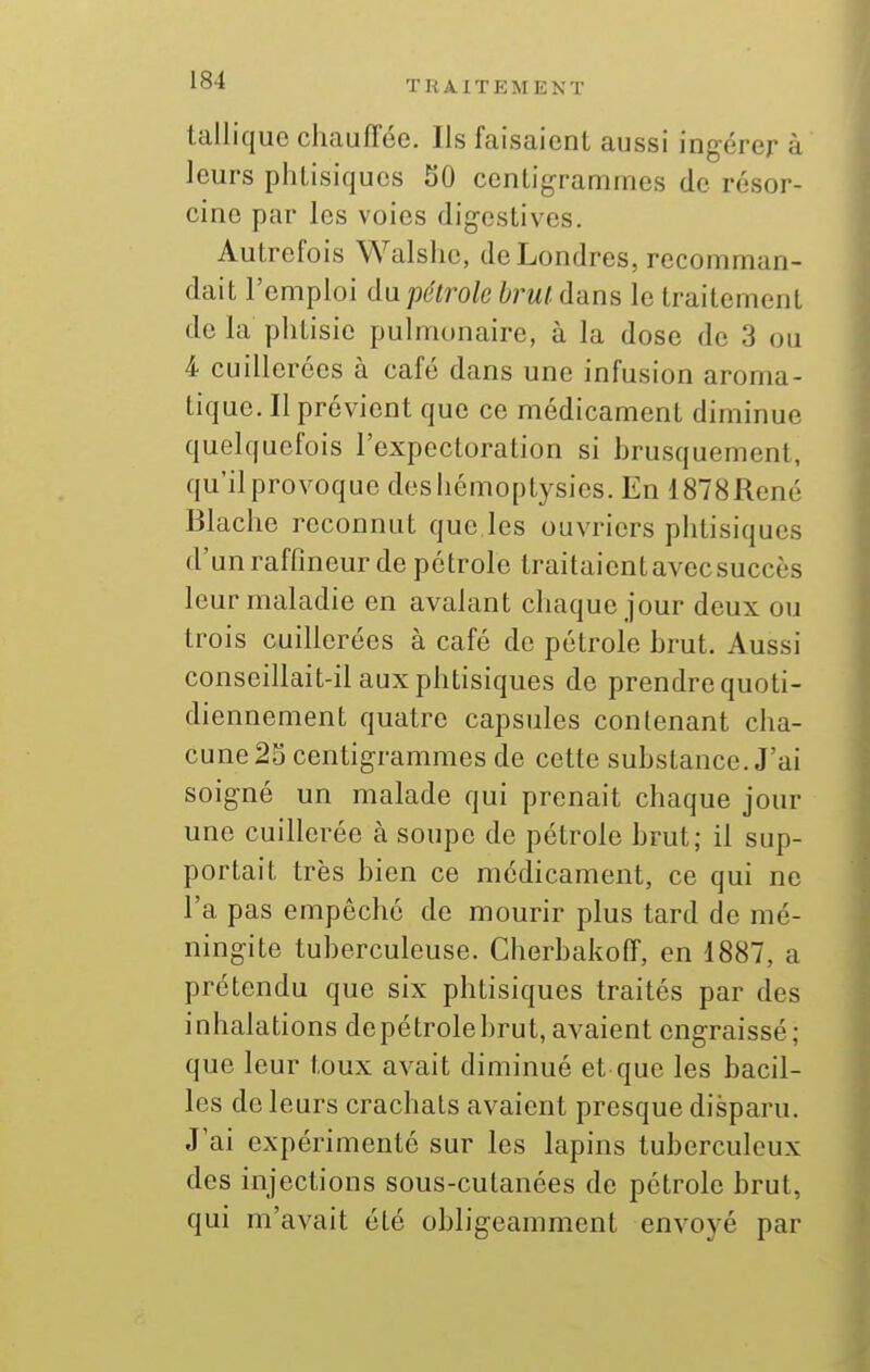 talliquc chaufTée. Ils faisaient aussi ingérer à leurs phlisiquos 50 centigrammes de résor- cino par les voies digestives. Autrefois Walslie, de Londres, recomman- dait l'emploi (la pétrole brut, dans le traitement de la phtisie pulmonaire, à la dose de 3 ou 4 cuillerées à café dans une infusion aroma- tique. Il prévient que ce médicament diminue quelquefois l'expectoration si brusquement, qu'ilprovoque dosliémoptysies. En 1878René Blache reconnut que les ouvriers phtisiques d'unraffineur de pétrole traitaientavecsuccès leur maladie en avalant chaque jour deux ou trois cuillerées à café de pétrole brut. Aussi conseillait-il aux phtisiques de prendre quoti- diennement quatre capsules contenant cha- cune 25 centigrammes de cette substance. J'ai soigné un malade qui prenait chaque jour une cuillerée à soupe de pétrole brut; il sup- portait très bien ce médicament, ce qui ne l'a pas empêché de mourir plus tard de mé- ningite tuberculeuse. Cherbakoff, en 1887, a prétendu que six phtisiques traités par des inhalations depétrolebrut, avaient engraissé; que leur toux avait diminué et que les bacil- les de leurs crachats avaient presque disparu. J'ai expérimenté sur les lapins tuberculeux des injections sous-cutanées de pétrole brut, qui m'avait été obligeamment envoyé par