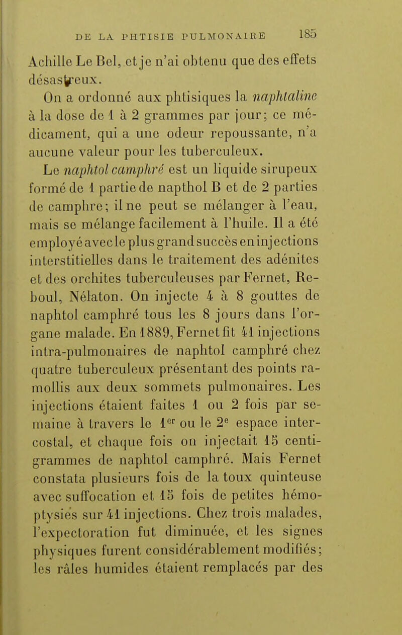 Achille Le Bel, et je n'ai obtenu que des effets désas^^eux. On a ordonne aux phtisiques la naphtaline à la dose de 1 à 2 grammes par jour; ce mé- dicament, qui a une odeur repoussante, n'a aucune valeur pour les tuberculeux. Le naphtol camphré est un liquide sirupeux formé de 1 partie de napthol B et de 2 parties de camphre; il ne peut se mélanger à l'eau, mais se mélange facilement à l'huile. Il a été employé avecle plus grand succès en injections interstitielles dans le traitement des adénites et des orchites tuberculeuses par Fernet, Re- boul, Nélaton. On injecte 4 à 8 gouttes de naphtol camphré tous les 8 jours dans l'or- gane malade. En 1889, Fernet fit 41 injections intra-pulmonaires de naphtol camphré chez quatre tuberculeux présentant des points ra- mollis aux deux sommets pulmonaires. Les injections étaient faites 1 ou 2 fois par se- maine à travers le i ou le 2^ espace inter- costal, et chaque fois on injectait 15 centi- grammes de naphtol camphré. Mais Fernet constata plusieurs fois de la toux quinteuse avec suffocation et 15 fois de petites hémo- ptysies sur 41 injections. Chez trois malades, l'expectoration fut diminuée, et les signes physiques furent considérablement modifiés; les râles humides étaient remplacés par des