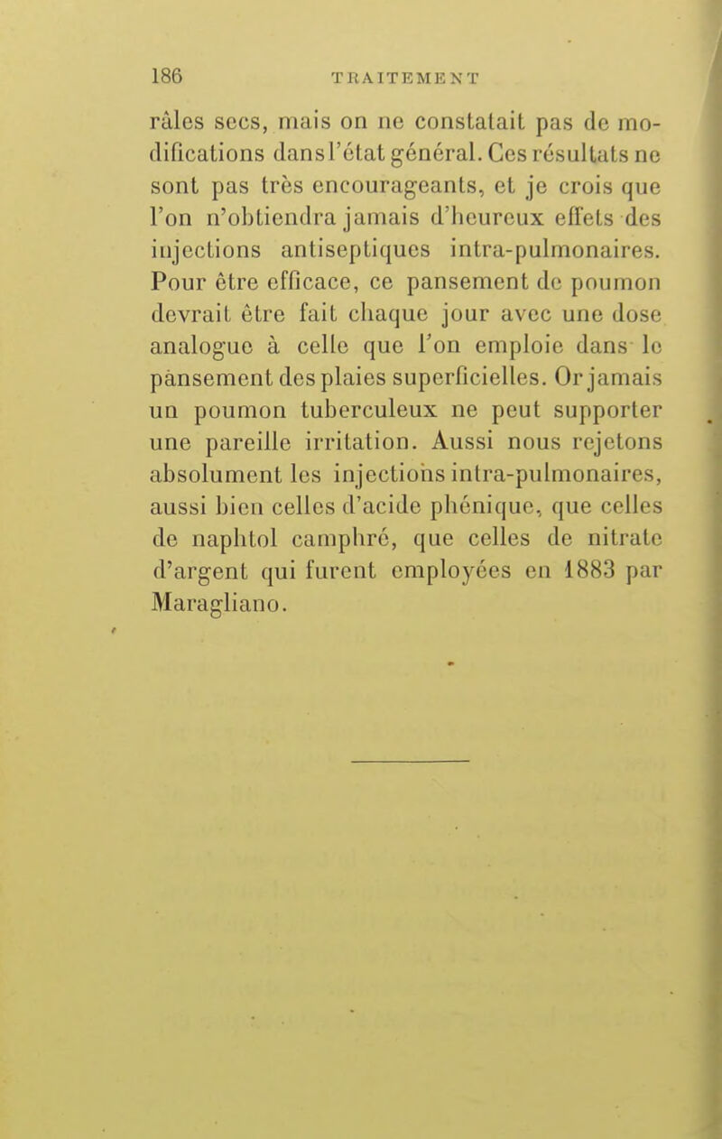 râles secs, mais on ne constatait pas de mo- difications dans l'état général. Ces résultats ne sont pas très encourageants, et je crois que l'on n'obtiendra jamais d'heureux effets des iujections antiseptiques intra-pulmonaires. Pour être efficace, ce pansement de poumon devrait être fait chaque jour avec une dose analogue à celle que Ton emploie dans le pansement des plaies superficielles. Or jamais un poumon tuberculeux ne peut supporter une pareille irritation. Aussi nous rejetons absolument les injections intra-pulmonaires, aussi bien celles d'acide phonique, que celles de naphtol camphré, que celles de nitrate d'argent qui furent employées en 1883 par Maragliano.