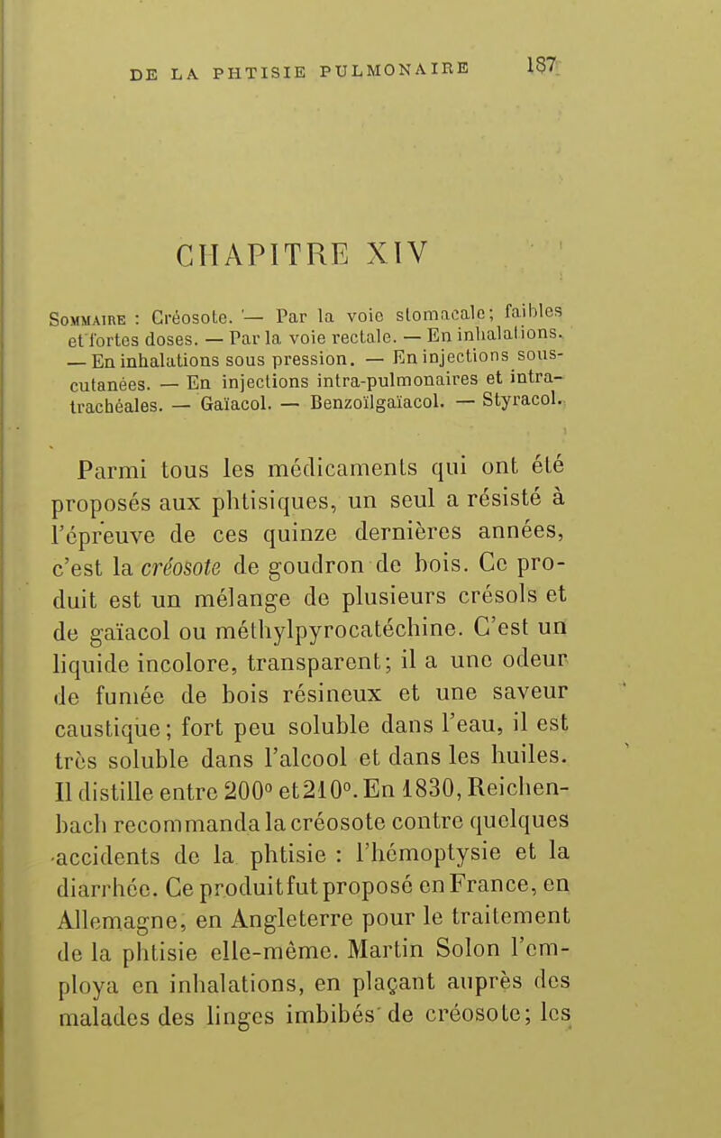CHAPITRE XIV Sommaire : Créosote. '— Par la voie stomacale; faibles et l'ortes doses. — Par la voie rectale. — En inhalations. — En inhalations sous pression. — En injections sous- cutanées. — En injections intra-pulmonaires et intra- trachéales. — Gaïacol. — Benzoïlgaïacol. — Styracol. Parmi tous les médicamenls qui ont été proposés aux phtisiques, un seul a résisté à l'épreuve de ces quinze dernières années, c'est la créosote de goudron de bois. Ce pro- duit est un mélange de plusieurs crésols et de gaïacol ou raéthylpyrocatéchine. C'est un liquide incolore, transparent; il a une odeur de fumée de bois résineux et une saveur caustique ; fort peu soluble dans l'eau, il est très soluble dans l'alcool et dans les huiles. Il distille entre 200° et210°. En 1830, Reichen- bach recommanda la créosote contre quelques -accidents de la phtisie : l'hémoptysie et la diarrhée. Ce produitfut proposé en France, en Allemagne, en Angleterre pour le traitement de la phtisie elle-même. Martin Solon l'em- ploya en inhalations, en plaçant auprès des malades des linges imbibés'de créosote; les