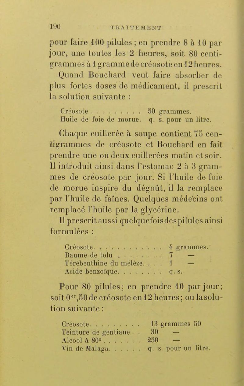 pour faire 100 pilules ; en prendre 8 à 10 par jour, une toutes les 2 heures, soit 80 centi- grammes à 1 gramme de créosote en 12 heures. Quand Bouchard veut faire ahsorber de plus fortes doses de médicament, il prescrit la solution suivante : Créosote 50 grammes. Huile de foie de morue, q. s. pour un litre. Chaque cuillerée à soupe contient 7o cen- tigrammes de créosote et Bouchard en fait prendre une ou deux cuillerées matin et soir. 11 introduit ainsi dans l'estomac 2 à 3 gram- mes de créosote par jour. Si l'huile de foie de morue inspire du dégoût, il la remplace par l'huile de faînes. Quelques médecins ont remplacé l'huile par la glycérine. Il prescrit aussi quelquefoisdespilules ainsi formulées : Créosote. 4 grammes. Baume de lolu 7 — Térébenthine du mélèze. . . . i — Acide benzoïque q. s. Pour 80 pilules; en prendre 10 par jour; soit 0^^S0 de créosote en 12 heures ; ou lasolu- tion suivante : Créosote 13 grammes SO Teinture de gentiane . . 30 — Alcool à 80° 230 — Vin de Malagu q. s pour un litre.