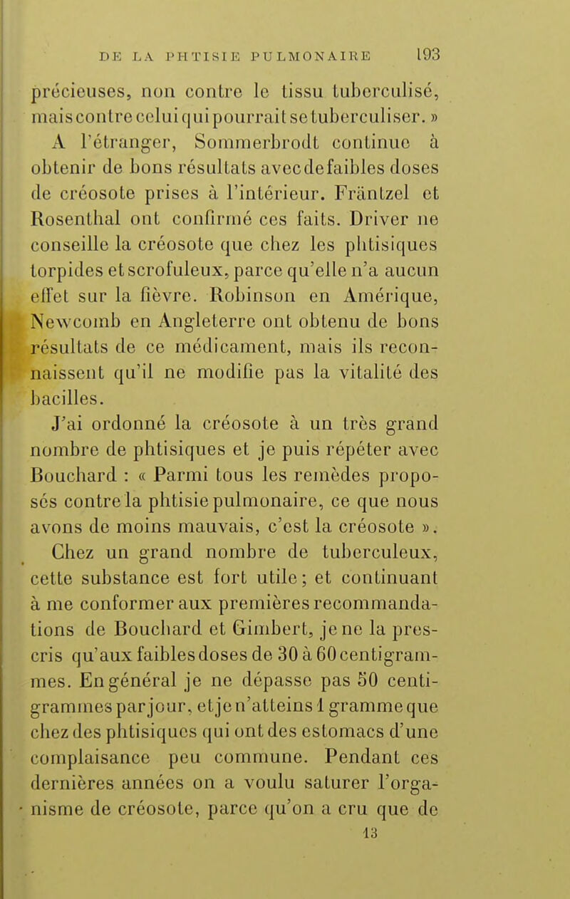 précieuses, non contre le tissu tuberculisé, mais contre celui qui pourrait se tuberculiser. » A l'étranger, Somraerbrodt continue à obtenir de bons résultats avecdefaibles doses de créosote prises à l'intérieur. Fràntzel et Rosenthal ont confirmé ces faits. Driver ne conseille la créosote que chez les phtisiques torpides etscrofuleux, parce qu'elle n'a aucun effet sur la fièvre. Robinson en Amérique, Newcomb en Angleterre ont obtenu de bons résultats de ce médicament, mais ils recon- naissent qu'il ne modifie pas la vitalité des bacilles. J'ai ordonné la créosote à un très grand nombre de phtisiques et je puis répéter avec Bouchard : « Parmi tous les remèdes propo- sés contre la phtisie pulmonaire, ce que nous avions de moins mauvais, c'est la créosote ». Chez un grand nombre de tuberculeux, cette substance est fort utile; et continuant à me conformer aux premières recommanda- tions de Bouchard et Gimbert, je ne la pres- cris qu'aux faibles doses de 30 à 60 centigram- mes. En général je ne dépasse pas 50 centi- grammes par jour, et je n'atteins 1 gramme que chez des phtisiques (jui ont des estomacs d'une complaisance peu commune. Pendant ces dernières années on a voulu saturer l'orga- nisme de créosote, parce qu'on a cru que de 13