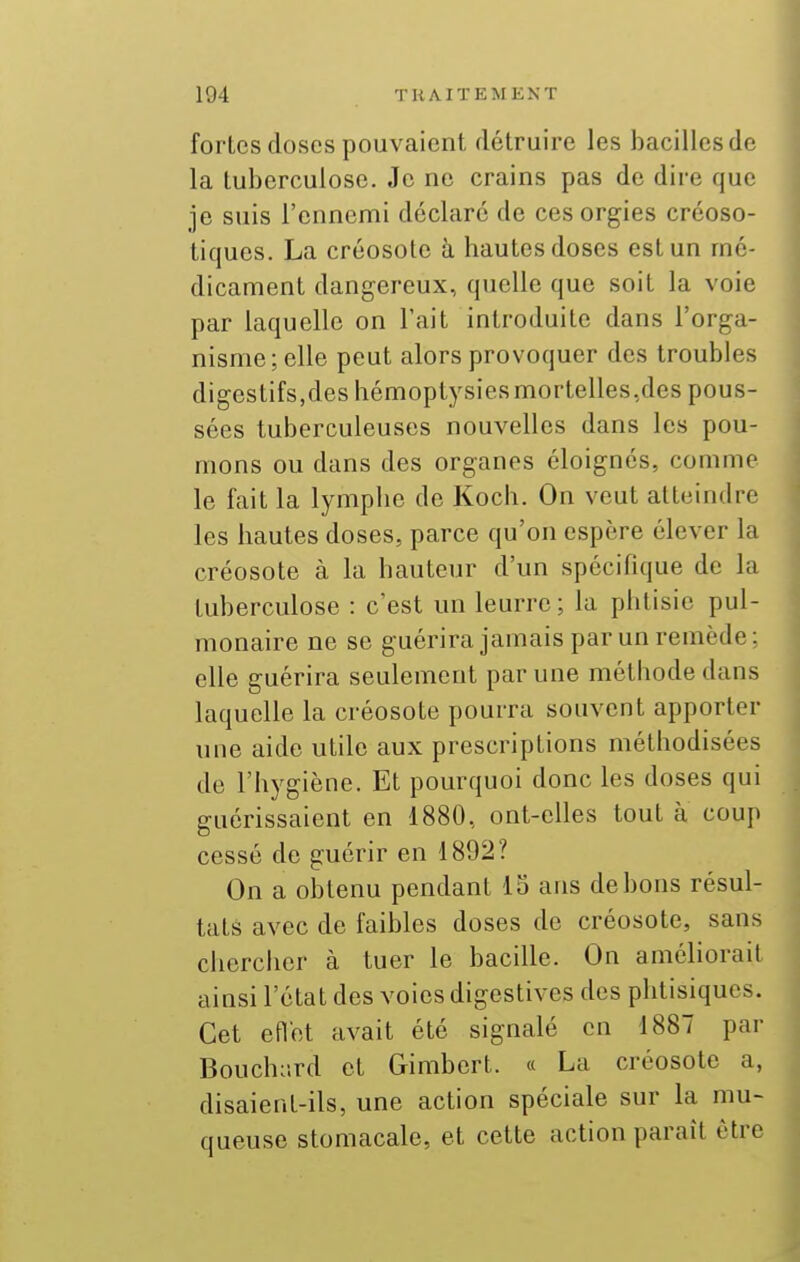 fortes doses pouvaient détruire les bacilles de la tuberculose. Je ne crains pas de dire que je suis l'ennemi déclare de ces orgies créoso- tiqucs. La créosote à hautes doses est un mé- dicament dangereux, quelle que soit la voie par laquelle on l'ait introduite dans l'orga- nisme; elle peut alors provoquer des troubles digestifs,des hémoptysies mortelles,des pous- sées tuberculeuses nouvelles dans les pou- mons ou dans des organes éloignes, comme le fait la lymphe de Koch. On veut atteindre les hautes doses, parce qu'on espère élever la créosote à la hauteur d'un spécifique de la tuberculose : c'est un leurre; la phtisie pul- monaire ne se guérira jamais par un remède: elle guérira seulement par une méthode dans laquelle la créosote pourra souvent apporter une aide utile aux prescriptions méthodisées de l'hygiène. Et pourquoi donc les doses qui guérissaient en 1880, ont-elles tout a coup cessé de guérir en 1892? On a obtenu pendant 15 ans de bons résul- tats avec de faibles doses de créosote, sans cliercher à tuer le bacille. On améliorait ainsi l'état des voies digestives des phtisiques. Cet eflet avait été signalé en 1887 par Bouch;!rd et Gimbert. « La créosote a, disaient-ils, une action spéciale sur la mu- queuse stomacale, et cette action paraît être