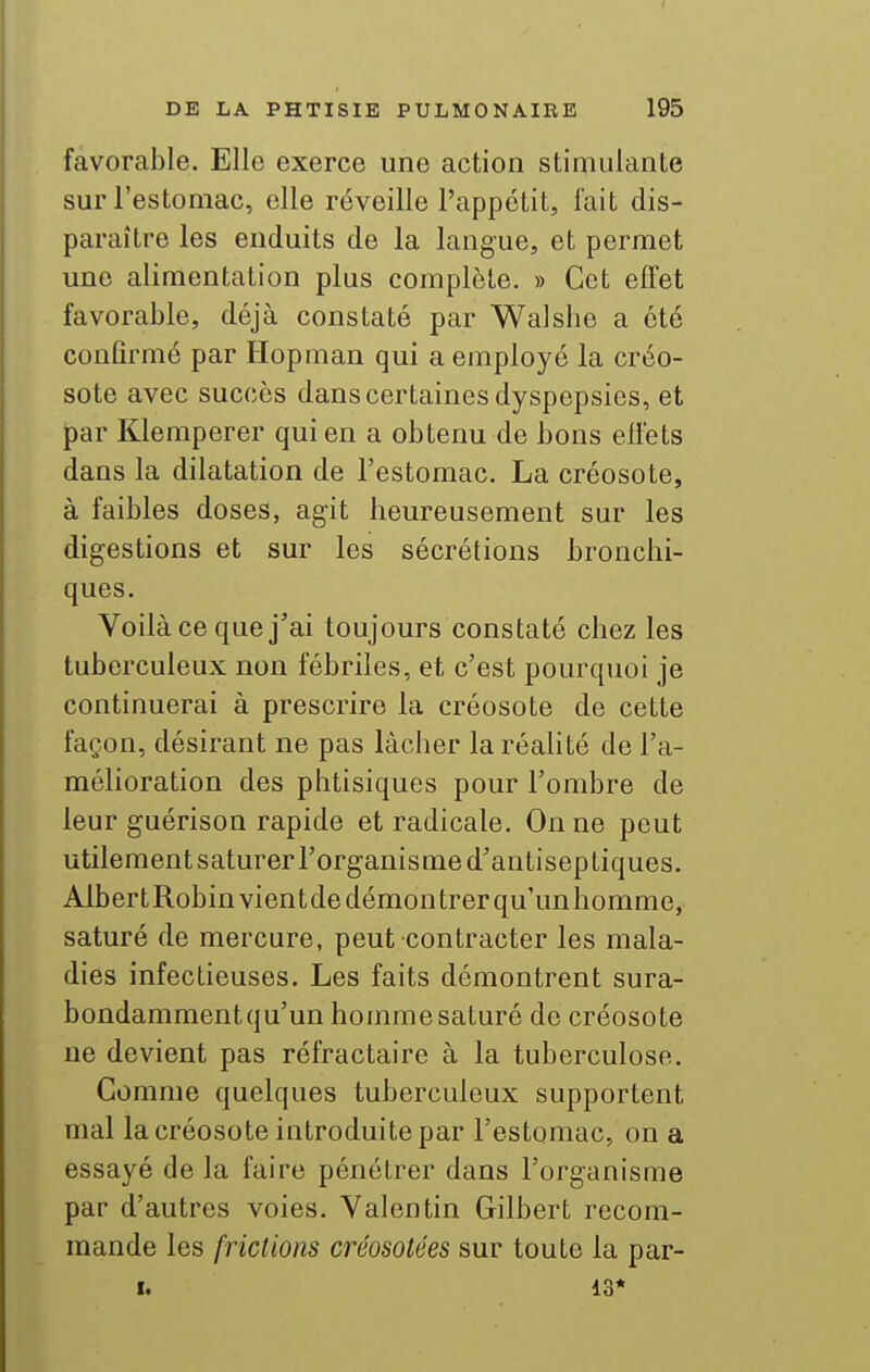 favorable. Elle exerce une action stimulante sur l'estomac, elle réveille l'appctit, fait dis- paraître les enduits de la langue, et permet une alimentation plus complète. » Cet effet favorable, déjà constaté par Walshe a été confirmé par Hopman qui a employé la créo- sote avec succès dans certaines dyspepsies, et par Klemperer qui en a obtenu de bons effets dans la dilatation de l'estomac. La créosote, à faibles doses, agit heureusement sur les digestions et sur les sécrétions bronchi- ques. Voilà ce que j'ai toujours constaté chez les tuberculeux non fébriles, et c'est pourquoi je continuerai à prescrire la créosote de cette façon, désirant ne pas lâcher la réalité de l'a- mélioration des phtisiques pour l'ombre de leur guérison rapide et radicale. On ne peut utilement saturer l'organisme d'antiseptiques. Albert Robin vient de démontrer qu'un homme, saturé de mercure, peut contracter les mala- dies infectieuses. Les faits démontrent sura- bondamment qu'un homme saturé de créosote ne devient pas réfractaire à la tuberculose. Comme quelques tuberculeux supportent mal la créosote introduite par l'estomac, on a essayé de la faire pénétrer dans l'organisme par d'autres voies. Valentin Gilbert recom- mande les frictions créosotées sur toute la par-