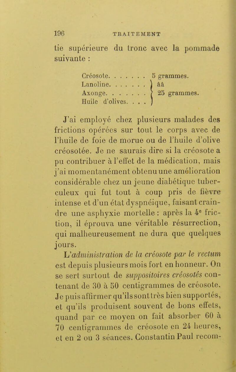 lie supérieure du tronc avec la pommade suivante : Créosote 5 grammes. Lanoline J ââ Axonge ? 25 grammes. Huile d'olives. . . . ) J'ai employé chez plusieurs malades des frictions opérées sur tout le corps avec de l'huile de foie de morue ou de l'huile d'olive créosotée. Je ne saurais dire si la créosote a pu contribuer à l'effet de la médication, mais j'ai momentanément obtenuune amélioration considérable chez un jeune diabétique tuber- culeux qui fut tout à coup pris de fièvre intense et d'un état dyspnéique, faisant crain- dre une asphyxie mortelle : après la ¥ fric- tion, il éprouva une véritable résurrection, qui malheureusement ne dura que quelques jours. L'administration de la créosote par le rectum est depuis plusieurs mois fort en honneur. On se sert surtout de suppositoires créosotês con- tenant de 30 à 50 centigrammes de créosote. Je puis affirmer qu'ils sont très bien supportés, et qu'ils produisent souvent de bons effets, quand par ce moyen on fait absorber 60 à 70 centigrammes de créosote en 24 heures, et en 2 ou 3 séances. Constantin Paul recom-