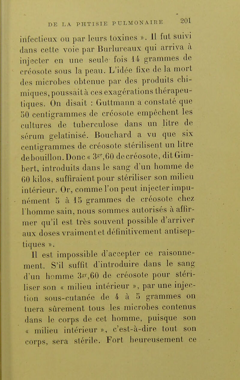 infectieux ou par leurs toxines ». H fut suivi dans cette voie par Burlureaux qui arriva à injecter en une seule fois 14 grammes de créosote sous la peau. L'idée fixe de la mort des microbes obtenue par des produits chi- miques, poussait à ces exagérations thérapeu- tiques. On disait : Guttmann a constaté que 50 centigrammes de créosote empêchent les cultures de tuberculose dans un litre de sérum gelatinisé. Bouchard a vu que six centigrammes de créosote stérilisent un litre debouillon.Donc« ^\Q0 decréosote, ditGim- bert, introduits dans le sang d'un homme de 60 kilos, suffiraient pour stériliser son milieu intérieur. Or, comme l'on peut injecter impu- nément 5 à 15 grammes de créosote chez I homme sain, nous sommes autorisés à affir- mer qu'il est très souvent possible d'arriver aux doses vraiment et définitivement antisep- tiques ». Il est impossible d'accepter ce raisonne- ment. S'il suffit d'introduire dans le sang d'un homme de créosote pour stéri- liser son « milieu intérieur », par une injec- tion sous-cutanée de 4 à 5 grammes on tuera sûrement tous les microbes contenus dans le corps de cet homme, puisque son a miheu intérieur», c'est-à-dire tout son corps, sera stérile. Fort heureusement ce