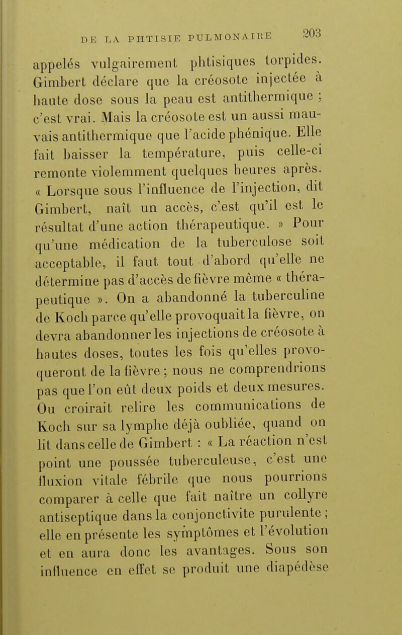 appelés vulgairement phtisiques torpides. Gimbert déclare que la créosote injectée à haute dose sous la peau est antithermique ; c'est vrai. Mais la créosote est un aussi mau- vais antithcrmiquo que l'acide phénique. Elle fait baisser la température, puis celle-ci remonte violemment quelques heures après. « Lorsque sous l'influence de l'injection, dit Gimbert, naît un accès, c'est qu'il est le résultat d'une action thérapeutique. » Pour qu'une médication de la tuberculose soit acceptable, il faut tout d'abord qu'elle ne détermine pas d'accès de fièvre même « théra- peutique ». On a abandonné la tuberculine de Kocli parce qu'elle provoquait la fièvre, on devra abandonner les injections de créosote à hautes doses, toutes les fois qu'elles provo- queront de la fièvre ; nous ne comprendrions pas que l'on eût deux poids et deux mesures. Ou croirait relire les communications de Koch sur sa lymphe déjà oubliée, quand on lit dans celle de Gimbert : « La réaction n'est point une poussée tuberculeuse, c'est une fluxion vitale fébrile que nous pourrions comparer à celle que fait naître un collyre antiseptique dans la conjonctivite purulente ; elle en présente les symptômes et l'évolution et en aura donc les avantages. Sous son influence en effet se produit une diapédèse