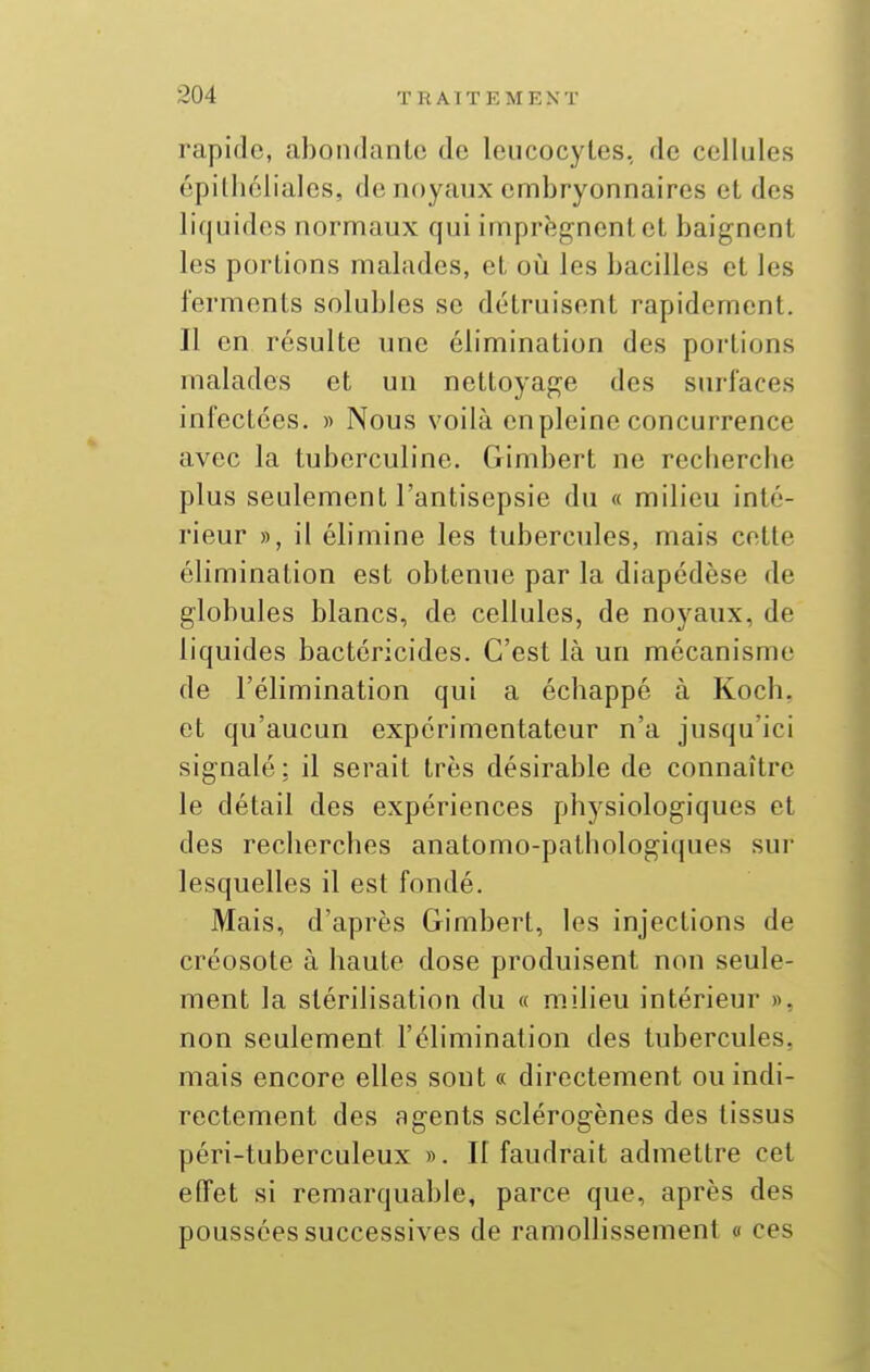 rapide, abondante de leucocytes, de cellules épithélialcs, de noyaux embryonnaires et des liquides normaux qui imprègnent et baignent les portions malades, et oîi les bacilles et les ferments solubles se détruisent rapidement. Il en résulte une élimination des portions malades et un nettoyage des surfaces infectées. » Nous voilà en pleine concurrence avec la tuberculine. Gimbert ne recbercbe plus seulement l'antisepsie du « milieu inté- rieur », il élimine les tubercules, mais cette élimination est obtenue par la diapédèse de globules blancs, de cellules, de noyaux, de liquides bactéricides. C'est là un mécanisme de l'élimination qui a écbappé à Koch. et qu'aucun expérimentateur n'a jusqu'ici signalé : il serait très désirable de connaître le détail des expériences physiologiques et des recherches anatomo-pathologiques sur lesquelles il est fondé. Mais, d'après Gimbert, les injections de créosote à haute dose produisent non seule- ment la stérilisation du « milieu intérieur », non seulement l'élimination des tubercules, mais encore elles sont « directement ou indi- rectement des agents sclérogènes des tissus péri-tuberculeux ». Il faudrait admettre cet effet si remarquable, parce que, après des poussées successives de ramollissement « ces