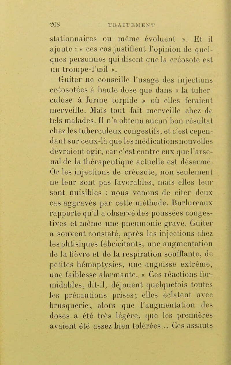 stationnairos ou même évoluent ». Et, il ajoute : « ces cas justifient l'opinion de quel- ques personnes qui disent (juela créosote est un trompe-l'œil ». Guiter ne conseille l'usage des injections créosotées à haute dose que dans « la tuber- culose à forme torpide » où elles feraient merveille. Mais tout fait merveille chez de tels malades, fl n'a obtenu aucun bon résultat chez les tuberculeux congestifs, et c'est cepen- dant sur ceux-là que les médications nouvelles devraient agir, car c'est contre eux que l'arse- nal de la thérapeutique actuelle est désarmé. Or les injections de créosote, non seulement ne leur sont pas favorables, mais elles leur sont nuisibles : nous venons de citer deux cas aggravés par cette méthode. Burlureaux rapporte qu'il a observé des poussées eonges- tives et même une pneumonie grave. Guiter a souvent constaté, après les injections chez les phtisiques fébricitants, une augmentation de la fièvre et de la respiration soufflante, de petites hérnoptysies, une angoisse extrême, une faiblesse alarmante. « Ces réactions for- midables, dit-il, déjouent quelquefois toutes les précautions prises; elles éclatent avec brusquerie, alors que l'augmentation des doses a été très légère, que les premières avaient été assez bien tolérées... Ces assauts