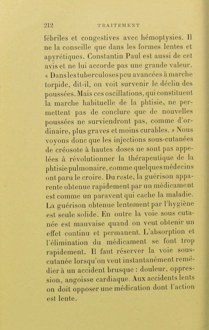 fébriles et congcstives avec hémoplysics. Il ne la conseille que dans les formes lentes et apyrétiqucs. Constantin Paul est aussi de cet avis et ne lui accorde pas une grande valeur. « Dansles tuberculoses peu avancées à marche torpidc, dit-il, on voit survenir le déclin des poussées. Mais ces oscillations, qui constituent la marche habituelle de la phtisie, ne per- mettent pas de conclure que de nouvelles poussées ne surviendront pas, comme d'or- dinaire, plus graves et moins curables. » Nous voyons donc que les injections sous-cutanées de créosote à hautes doses ne sont pas appe- lées à révolutionner la thérapeutique de la phtisie pulmonaire, comme quelques médecins ont paru le croire. Du reste, la guérison appa- rente obtenue rapidement par un médicament est comme un paravent qui cache la maladie. La guérison obtenue lentement par l'hygiène est seule solide. En outre la voie sous cuta- née est mauvaise quand on veut obtenir un effet continu et permanent. L'absorption et l'élimination du médicament se font trop rapidement. Il faut réserver la voie sous- cutanée lorsqu'on veut instantanément remé- dier à un accident brusque : douleur, oppres- sion, angoisse cardiaque. Aux accidents lents on doit opposer une médication dont l'action est lente.