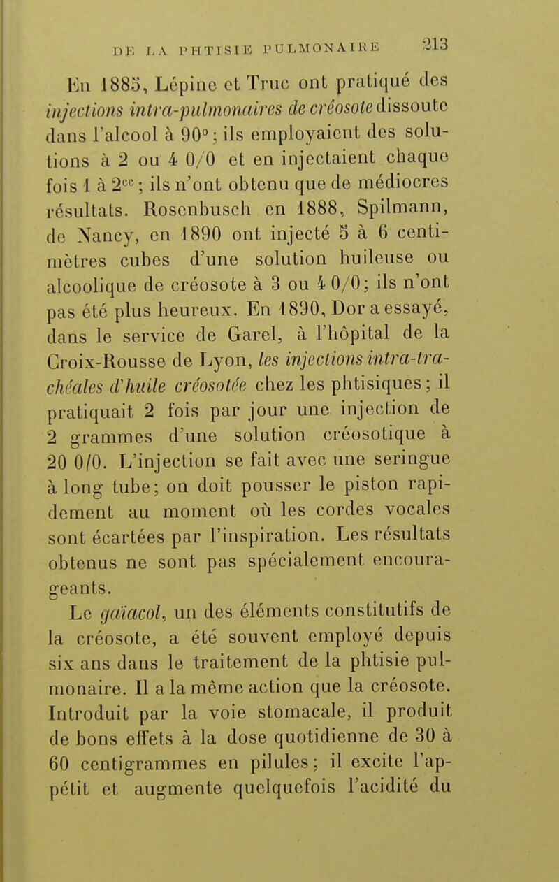 En 1885, Lépine et Truc ont pratiqué des injections intra-pulmonaires de créosote dissoute dans l'alcool à 90°; ils employaient des solu- tions cà 2 ou 4 0/0 et en injectaient chaque fois 1 à 2«'' ; ils n'ont obtenu que de médiocres résultats. Rosenbusch en 1888, Spilmann, de Nancy, en 1890 ont injecté 5 à 6 centi- mètres cubes d'une solution huileuse ou alcoolique de créosote à 3 ou 4 0/0; ils n'ont pas été plus heureux. En 1890, Dor a essayé, dans le service de Garel, à l'hôpital de la Croix-Rousse de Lyon, les injeclions intra-tra- chéales dliuile créosotée chez les phtisiques ; il pratiquait 2 fois par jour une injection de 2 grammes d'une solution créosotique à 20 010. L'injection se fait avec une seringue à long tube; on doit pousser le piston rapi- dement au moment où les cordes vocales sont écartées par l'inspiration. Les résultats obtenus ne sont pas spécialement encoura- geants. Le gdiacoU un des éléments constitutifs de la créosote, a été souvent employé depuis six ans dans le traitement de la phtisie pul- monaire. Il a la même action que la créosote. Introduit par la voie stomacale, il produit de bons effets à la dose quotidienne de 30 à 60 centigrammes en pilules; il excite l'ap- pétit et augmente quelquefois l'acidité du